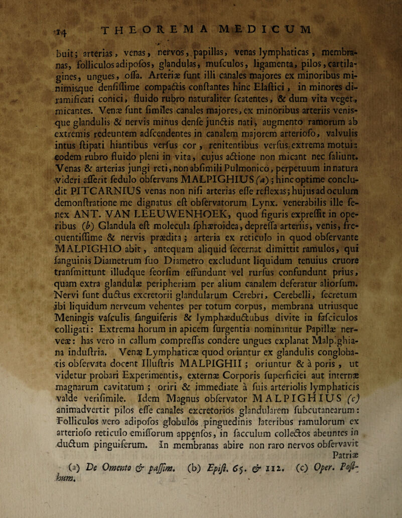 <*4 'Jr > . buit; arterias, venas, nervos,.papillas, venas lymphaticas, membra¬ nas, folliculosadipofos, glandulas, mufculos, ligamenta, pilos,cartila¬ gines, ungues, offa. Arteriae funt illi canales majores ex minoribus mi¬ nimisque denfiffime compadis conflantes hinc Elaftici, in minores di- ramificati conici, fluido rubro naturaliter fcatentes, & dum vita veget, micantes. Venae funt fimiles canales majores, ex minoribus arteriis venis- que glandulis & nervis minus denfe jun&is nati, augmento ramorum ab extremis redeuntem adfcendentes in canalem majorem arteriofo, valvulis intus ftipati hiantibus verfus cor , renitentibus verfus> extrema motui- eodem rubro fluido pleni in vita, cujus a<5tione non micant nec faliunt. Venas & arterias jungi reti,nonabfimili Pulmonico, perpetuum innatura videri afferit fedulo obfervans MALPIGHIUS (V); hinc optime conclu¬ dit PITCARNIUS venas non nifi arterias efle reflexas ; hujus ad oculum demonftratione me dignatus efl: obfervatorum Lynx, venerabilis ille fe- nex ANT. VAN LEEUWENHOEK, quod figuris expreflit in ope¬ ribus (b) Glandula efl: molecula fphaeroidea,deprefla arteriis, venis, fre- quentiflime & nervis praedita; arteria ex reticulo in quod obfervante MALPIGHIO abit, antequam aliquid fecernat dimittit ramulos, qui fanguinis Diametrum fuo Diametro excludunt liquidum tenuius cruore tranfmittunt illudque feorfim effundunt vel rurfus confundunt prius, quam extra glandulae peripheriam per alium canalem deferatur aliorfum. Nervi funt dudtus excretorii glandularum Cerebri, Cerebelli, fecretum ibi liquidum nerveum vehentes per totum corpus, membrana utriusque Meningis vafculis fanguiferis & lymphaedu&ubus divite in fafciculos colligati: Extrema horum in apicem furgentia nominantur Papillae ner- veae: has vero in callum compreffas condere ungues explanat Malp'ghia- na induflria. Venae Lymphaticae quod oriantur ex glandulis congloba¬ tis obfervata docent Uluftris MALPIGHII; oriuntur & a poris , ut videtur probari Experimentis, externae Corporis fuperficiei aut interna magnarum cavitatum ; oriri & immediate a fuis arteriolis lymphaticis valde verifimile. Idem Magnus obfervator MALPIGHIUS (c) animadvertit pilos effe canales excretorios glandularem fubcutanearum: Folliculos vero adipofos globulos pinguedinis lateribus ramulorum ex arteriofo reticulo emifforum appenfos, in facculum colledos abeuntes in du&um pinguiferum. In membranas abire non raro nervos obfervavit Patriae (a) De Omento & pajjim., (b) Epifi, 6$. & 112. (c) Oper. Poji- hum. * '