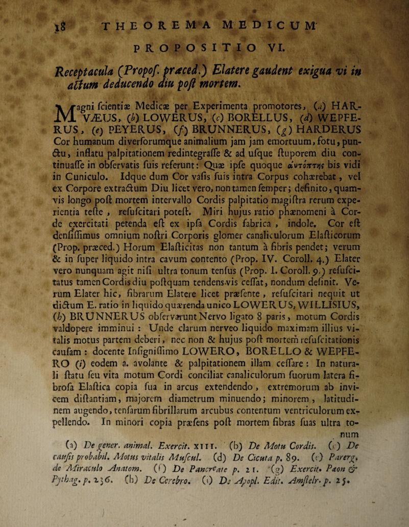 PROPOSITIO VI. ■ -vV.j t Receptacula (Tropof praced.) Elater e gaudeat exigua vt i» altum deducendo diu poft mortem. Magni fcientias Medicae per Experimenta promotores, (a) HAR- V.EUS, (b) LOWERUS, (c) BORELLUS, (d) WEPFE- RUS, (e) PEYERUS, (/) BRUNNERUS, (g) HARDERUS Cor humanum diverforumque animalium jam jam emortuum, fotu, pun- &u, inflatu palpitationem redintegrafle & ad ufque ftuporem diu con- tinuafle in obfervatis fuis referunt: Quae ipfe quoque oi\no7rryn bis vidi in Cuniculo. Idque dum Cor vafis fuis intra Corpus cohaerebat, vel ex Corpore extra&um Diu licet vero, non tamen femper; definito, quam¬ vis longo poft mortem intervallo Cordis palpitatio magiftra rerum expe¬ rientia tefte , refufcitari poteft. Miri hujus ratio phaenomeni a Cor¬ de exercitati petenda eft ex ipfa Cordis fabrica , indole. Cor eft denliflimus omnium noftri Corporis glomer canaliculorum Elafticorum (Prop. praeced.) Horum Elafticitas non tantum a fibris pendet; verum & in fuper liquido intra cavum contento (Prop. IV. Coroll. 4,) Elater vero nunquam agit nifi ultra tonum tenfus (Prop. 1. Coroll. 9.) refufei- tatus tamen Cordis diu poftquam tendensvis ceflat, nondum definit. Ve¬ rum Elater hic, fibrarum Elatere licet praefente , refufcitari nequit ut di&urn E. ratio in liquido querenda unico LOWERUS, WILLISIUS, (h) BRUNNERUS obferv^runtNervo ligato 8 paris, motum Cordis valdopere imminui : Unde clarum nerveo liquido maximam illius vi¬ talis motus partem deberi , nec non & hujus poft mortem refufeitationis caufam : docente Infigniffimo LOWERO, BORELLO & WEPFE- IIO (/) eodem a. avolante & palpitationem illam ceflare : In natura¬ li ftatu feu vita motum Cordi conciliat canaliculorum fuorum latera fi¬ bro fa Elaftica copia fua in arcus extendendo, extremorum ab invi¬ cem diftantiam, majorem diametrum minuendo; minorem, latitudi¬ nem augendo, tenfarum fibrillarum arcubus contentum ventriculorum ex¬ pellendo. In minori copia praefens poft mortem fibras fuas ultra to¬ num (a) Degener, animal. Exercit. xur. (b) De Motu Cordis. (<) De c au fis probabtl. Motus vitalis Mufiul. (d) De Cicuta p, 89. (0 Parerga de APiraculo uinatom. (f) De Pancreate p. 21. (g) Exercit* Paon & Pjthag. p,%i6. (b) Ds Cerebro* (0 De slpopl. Edit. Amfeir- p. 25. )