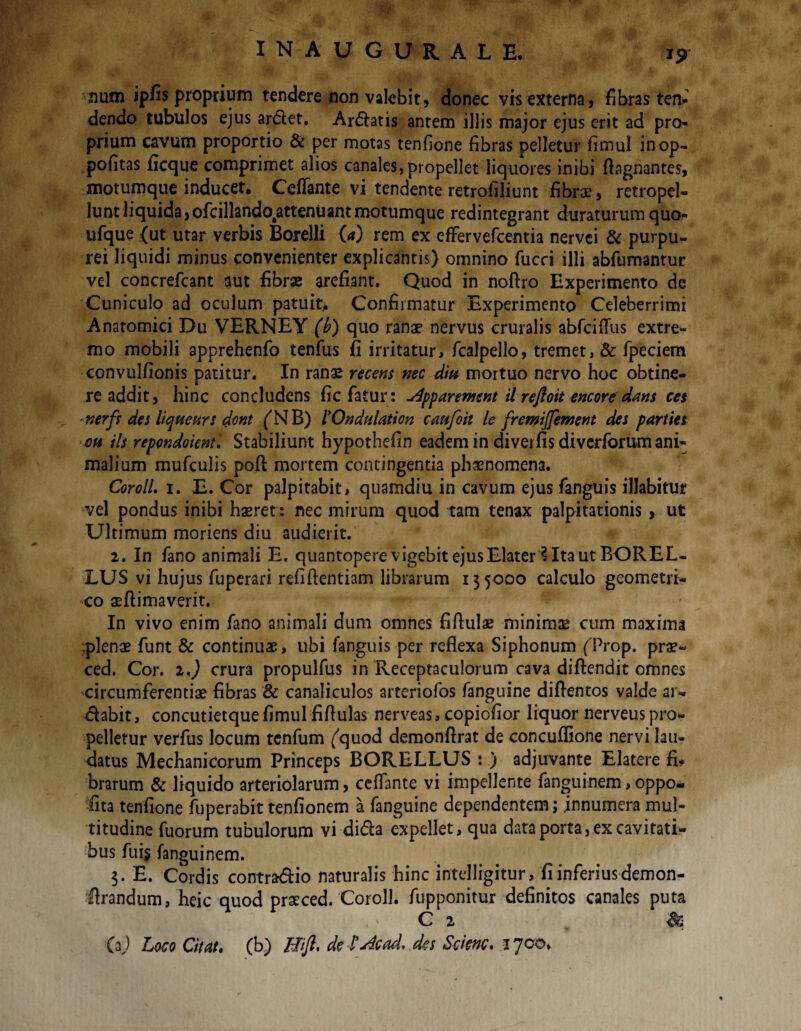 inaugurale, num ipfis proprium tendere non valebit, donec vis externa, fibras ten- dendo tubulos ejus ardet. Ardatis antem illis major ejus erit ad pro¬ prium cavum proportio & per motas tenfione fibras pelletur fimul inop- pofitas ficque comprimet alios canales, propellet liquores inibi flagnantes, motumque inducet, Ceflante vi tendente retrofiliunt fibrae, retropel- luntliquida,ofcillando#attenUantmotumque redintegrant duraturum quo- ufque {ut utar verbis Borelli (<*) rem ex efFervefcentia nervei & purpu¬ rei liquidi minus convenienter explicantis) omnino fucci illi abfumantur vel concrefcant aut fibrse arefiant. Quod in noftro Experimento de Cuniculo ad oculum patuit.. Confirmatur Experimento Celeberrimi Anatomici Du VERNEY (b) quo ranae nervus cruralis abfciflus extre¬ mo mobili apprehenfo tenfus fi irritatur, fcalpello, tremet, & fpeciem convulfionis patitur. In ranae recens nec diu mortuo nervo hoc obtine¬ re addit, hinc concludens fic fatur: u4pparement il refloit encore dans ces nerfr des liqueurs dont (NB) 1'Ondulation caufoit le fremijfement des parties oh iis repondoknt. Stabiliunt hypothefin eadem in divei fis diverforum ani¬ malium mufculis poft mortem contingentia phaenomena. CorolL i. E. Cor palpitabit, quamdiu in cavum ejus fanguis illabitur vel pondus inibi haeret: nec mirum quod tam tenax palpitationis, ut Ultimum moriens diu audierit. 2. In fano animali E. quantopere vigebit ejus Elater ? Ita ut BOREL- LUS vi hujus fuperari refiftentiam librarum 135000 calculo geometri¬ co aeftimaverit. In vivo enim fano animali dum omnes fifiulae minimae cum maxima plenae funt & continuae, ubi fanguis per reflexa Siphonum fProp. prae- ced. Cor. 2<) crura propulfus in Receptaculorum cava diftendit omnes circumferentiae fibras & canaliculos arteriofos fanguine diflentos valde ar- dabit, concutietque fimul fiflulas nerveas, copiofior liquor nerveus pro¬ pelletur verfus locum tenfum (quod demonflrat de concuflione nervi lau¬ datus Mechanicorum Princeps BORELLUS : ) adjuvante Elatere fi* brarum & liquido arteriolarum, ceflante vi impellente fanguinem, oppo- fita tenfione fuperabit tenfionem a fanguine dependentem; innumera mul¬ titudine fuorum tubulorum vi dida expellet, qua data porta, ex cavitati¬ bus fui$ fanguinem. 3. E. Cordis contradio naturalis hinc intelligitur, fi inferius demon- drandum, heic quod praeced. Coroll. fupponitur definitos canales puta C 2 S& U) Loco Citat. (b) Hiji, de 1’Jcad. des Scknc. 1700.