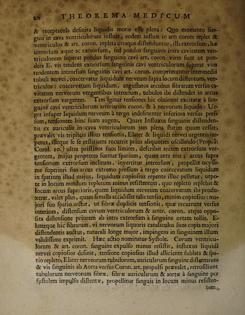 ao Bc receptacula definita liquidis motis efle plena : Quo momento fan^- guis in cava ventriculorum influit, eodem influit in art: coron: replet di ventriculos & art. coron. repleta utraque diflenduntur, illa extrorfum, hae introrfum «que ac extrorfum, fed pondus fanguinis intra cavitatem ven¬ triculorum fuperat pondus fanguinis cavi art, coron. vires funt ut pon¬ dera E. vis tendens extrorfum fanguinis cavi ventriculorum fuperat vim tendentem introrfum fanguinis cavi art. coron. comprimuntur intermedii tubuli nervei, coacervatur liquidum nerveum fupra locum diftentum, ven* triculos :• coacervatum liquidum, anguftatos arcubus fibrarum verfusca¬ vitatem nervorum vergentibus introrfum, tubulos ibi diflendet in arcus extrorfum vergentes. Tres igitur tenfiones hic obtinent excitatae a fan- guine cavi ventriculorum arteriarum coron. & a nervorum liquido: Ur¬ get infuper liquidum nerveum a tergo indefinenter inferiora verfus pref- fum, tenfionem hinc fuam augens. Quare Influxus fanguinis diflenden- tis ex auriculis in cava ventriculorum jam plena flatim quum ce flet', praevalet vis triplicis illius tenfionis, Elater & liquidi nervei urgentis im¬ petus, illeque fe fe reftituens recurrit prius aliquoties ofcillando (Prop. h Corol. io.) ultra priftinos fuos limites, defcribit arcum extrorfum ver¬ gentem, majus propterea format fpatium, quam ante erat; arcus fupra tenfionem extrorfum inclinans, invertitur introrfum , propellit ocyffi- me fuperiori fuo arcus extremo prefTum a tergo coarcevatum liquidum in fpatium illud majus, liquidum copiofius repente illuc pelletur, utpo- te in locum nondum repletum minus refiftentem , quo repleto replebit 8c locum arcus fuperioris,quem liquidum nerveum coacervatum ibi produ¬ xerat , valet plus, quam fi nulla accidiflet talis tenfio, etenim copiofius: ma¬ jori fuo fpatio ar<5ht, ut fibrae duplicis tenfionis, quae recurrunt verfus interiora, diftenfum cavum ventriculorum & arter, coron. atque oppo- fita diflenfione priorem ab intra extrorfum a fanguine ortam tollit. E- laterque hic fibrarum, vi nervorum liquoris canaliculos fuos copia majori diftendemis au&us, naturali longe major, impingens in fanguinem illum validiffime exprimit. Haec a£fcio nominatur Syflole. Cavum ventricu¬ lorum & art. coron. fanguine expulfo minus refiflit, influxus liquidi nervei copiofior definit, tenfione copiofius illud alliciente fublata & fpa¬ tio repleto, Elater nerveorum tubulorum, auricularum fanguine di Aentarum & vis fanguinis ab Aorta verfus Coron. art. propulfi praevalet, retrofiliunt tubulorum nerveorum fibrae, fibrae auricularum & aortae a fanguine pe/ fyftolem impijlfQ diftentae, propellitur fanguis in locum minus refiflen- tero.&»