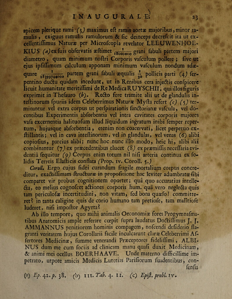 \ IN A UGURALB 25 apicem plerique rami ($) maximus efl: ramis aortae majoribus, minor ra¬ mulis , exiguus ramulis ramulorum & fic deinceps decrefcit ita ut ex- cellentiffimus Naturae per Microfcopia revelator LEEUWENHOE- KIUS (^exfuis obfervatis aeftimet grani fabuli partem majori diametro, quam minimum noftri Corporis vafculum pollere; fi ve ut ejus ipfiffimum calculum apponam minimum vafculum nondum adae- quare Partem 8rani fabuli aequalis ~ pollicis parti (j\) fer- pentino dudu quidam incedunt, ut in Renibus cera inje&is confpicere licuit humanitate meritiffimi de Re Medica RUYSCHII, qui illos figuris exprimit in Thefauro (£). Redo fere tramite alii ut de glandulis in- teftinorum fpuriis idem Celeberrimus Naturae Myfta refert (c) (j) ter¬ minantur vel extra corpus ut perfpirationis fandorianae vafcula, vel do¬ centibus Experimentis abforbentia vel intra cavitates corporis majores vafa excernentia halituofum illud liquidum ingratum inibi femper reper¬ tum, hujusque abforbentia, etenim non coacervati, licet perpetuo ex- ftillantis; vel in cava inteftinorum, vel in glandulas, vel venas (6) alibi copiofius, parcius alibi; nunc hoc nunc illo modo, heic hi, alibi alii combinantur (7^ ex praecedentibus elucet ($) ex praemiffis neceffaria evi¬ dentia fequitur (9) Corpus enim totum nil nifi arteria continua ex fo- lidis Terreis Elafticis conflata (Trop. iv. Coroll. 5.J CoyoIL Ergo cujus fidei curandum fragile mortalium corpus concre¬ ditur, exadiffimam ftrudurae in propofitione hac leviter adumbratae fibi comparet vir probus cognitionem oportet; qua quo accuratius intelle» da, eo melius cognofcet adiones corporis hum. qua vero negleda quis tam periculofae incertitudini, non vitam, fed bona quaefo! committe¬ ret? in tanta caligine quis de corio humano tam pretiofe, tam mafitiofe luderet, nifi impoftor Agyrta? Ab illo tempore, quo mihi animalis Oeconomiae fores Progymnafma- tibus Anatomicis ample referare coepit fupra laudatus Dodiffimus J. J. AMMANNUS penitiorem hominis compagem, nofcendi defiderio fla¬ granti veritatem hujus Corollarii facile inculcarunt clarae Celeberrimi Af- fertores Medicinae, fumme venerandi Praeceptores fideliffimi, ALBI¬ NUS dum me cum fociis ad clinicam manu quafi duxit Medicinam, & animi mei ocellus BOERHAAVE. Unde materno difficillime im¬ petrato, utpote amicis Medicis Lutetias Pariliorum fuadentibus, con- fenfu