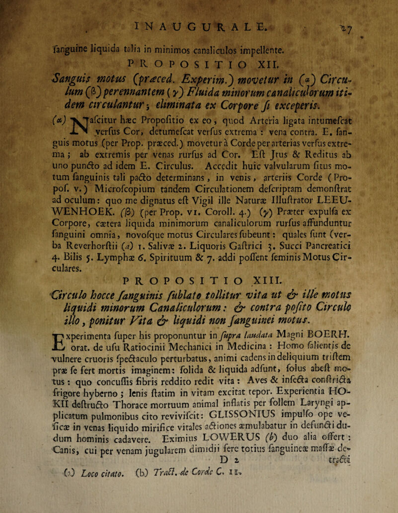 INAUGUUAL -E. *7 fanguine liquida talia in minimos canaliculos impellente. PROPOSITIO XII. Sanguis motus (praced. Experim.) movetur in (<*) Circu¬ lum (fi) perennantem (y) Fluida minorum canaliculorum iti¬ dem circulantur * eliminata ex Corpore /1 exceperis. (<*) ^Jafcitur haec Propofitio ex eo, quod Arteria ligata intumefht verfus Cor, detumefcat verfus extrema : vena contra. E. fan- guis motus (per Prop. prxced.) movetur a Corde per arterias verfus extre¬ ma ; ab extremis per venas rurfus ad Cor. Eft Jtus & Reditus ab uno pun&o ad idem E. Circulus. Accedit huic valvularum fitus mo¬ tum fanguinis tali pa&o determinans, in venis, arteriis Corde ( Pro- pof. v.) Microfcopium tandem Circulationem defcriptam demonflrat ad oculum: quo me dignatus eft Vigil ille Naturae Illuflrator LEEU- WENHOEK. (fi) (per Prop. vi. Coroll. 4.) (y) Praeter expulfa ex Corpore, extera liquida minimorum canaliculorum rurfus affunduntur fanguini omnia, novofque motus Circulares fubeunt: quales funt (ver¬ ba Reverhorftii (a) i. Salivae 2. Liquoris Gaflrici 3. Succi Pancreatici culares. PROPOSITIO XIII. Circulo hocce/anguinis fublato tollitur vita ut & ille motus liquidi minorum Canaliculorum: & contra po/ito Circulo illo > ponitur Vita & liquidi non /anguinei motus. Experimenta fuper his proponuntur in fapra laudata Magni BOERH. orat, de ufu Ratiocinii Mechanici in Medicina : Homo falientis de vulnere cruoris fpe&aculo perturbatus, animi cadens in deliquium triflem prae fe fert mortis imaginem: folida & liquida adfunt, folus abeft mo* tus: quo concuflis fibris reddito redit vita : Aves & infe&a conflrida frigore hyberno ; lenis ftatim in vitam excitat tepor. Experientia HO- KII deftrudlo Thorace mortuum animal inflatis per follem Laryngi ap¬ plicatum pulmonibus cito revivifeit: GLISSONIUS impulfo ope ve¬ li cx in venas liquido mirifice vitales a&iones xmuiabatur in defundi du- dum hominis cadavere. Eximius LOWERUS (b) duo alia offert : Canis, cui per venam jugularem dimidii fere totius fanguinex maflx de« D 2 trsdi (0 Loco citato. (b) TraLt. dc Corde C» i io ♦