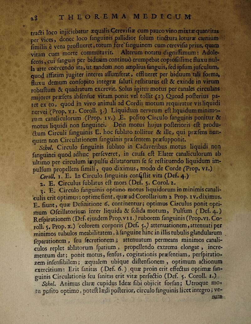 tradi loco injiciebatur aequalis Cerevifiae cum pauco vino mixtae quantitas per vices, donec loco fanguinis pallidior folum tindura loturae carnium jfimilis e vena proflueret,totum fereTanguinem cumcereviflaprius, quam vitam cum morte commutavit Alterum notatu digniflimum: Adole- fcens,cui fanguis per biduum continuo erumpebat copiofiflime fluxu nul¬ la arte coercendo ita, ut tandem non amplius fanguis, fedipfum jufculum, quod affatim jugiter interea aflumferat, efflueret per biduum tali forma» fluxu demum confopito integrae faluti reftitutus efl & exinde in virum robuftum & quadratum excrevit. Solus igitur motus per canales circulans majores prxfens abfenfue vitam, ponit vel tollit (2) Quoad pofterius pa¬ tet ex eo, quod in vivo animali ad Cordis motum requiratur vis liquidi nervei (Prop. vi. Coroll. $.) Liquidum nerveum eft liquidum minimo¬ rum canaliculorum (Prop. iv.) ,E. politohirculo fanguinis ponitur & motus liquidi non fanguinei. Dein motus hujus poflerioris efl: produ¬ cum Circuli fanguinis E. hoc fublato tollitur & ille., qui praefens nun¬ quam non Circulationem fanguinis praefentem praefupponit. SchoL Circulo fanguinis fublato in Cadaveribus motus liquidi non fanguinei quod adhuc perfeveret, in caufa eft Elater canaliculorum ab ultimo per circulum ijnpulfu dilatatorum fe fe reflituendo liquidum im- pulfum propellens fimili, quo diximus, modo de Corde (Prop. vi.) Coroll. 1. E. In Circulo fanguinis confjflit vita (Def. 4.) 2,. E. Circulus fublatus efl: mors (Def. 5. Corol. 2. 3 . E. Circulo fanguinis optimo motus liquidorum in minimis canali¬ culis erit optimus; optime fient, quae ad Corollarium 2 Prop. iv. diximus. E. fiunt, quae Definitione 6. continentur; optimus Circulus ponit opti¬ mum Ofcillatorium inter liquida & folida motum, Pulfum (Def. 4.) Refpirationem (Def. ejusdem Prop.vi 1.) ruborem fanguinis (Prop.vi. Cor roli. 5. Prop. x.) 'colorem corporis (Def. $.) attenuationem,attenuati per minimos tubulos meabilitatem, a fanguine hinc in illis tubulis glandularum feparationem , feu fecretionem ; attenuatum permeans minimos canali¬ culos replet ablatorum fpatium, propellendo extrema elongat, incre¬ mentum dat; ponit motus, fenfus, cogitationis praefentiam, perfpiratio- nem infenfibilem; aequalem ubique diftenfionem , optimum adionum exercitium: Erit fanitas ( Def. 6.) quae proin erit effedus optimae fan¬ guinis Circulationis feu fanitas erit vita2 perfedio (Def. 5. Coroll. 1.) SchoL Animus clarae cupidus Ideae fibi objicit forfan; Utroque mo* tu ppfito optimo, poteft laedi poflerior, circulo fanguinis licet integro; ve-