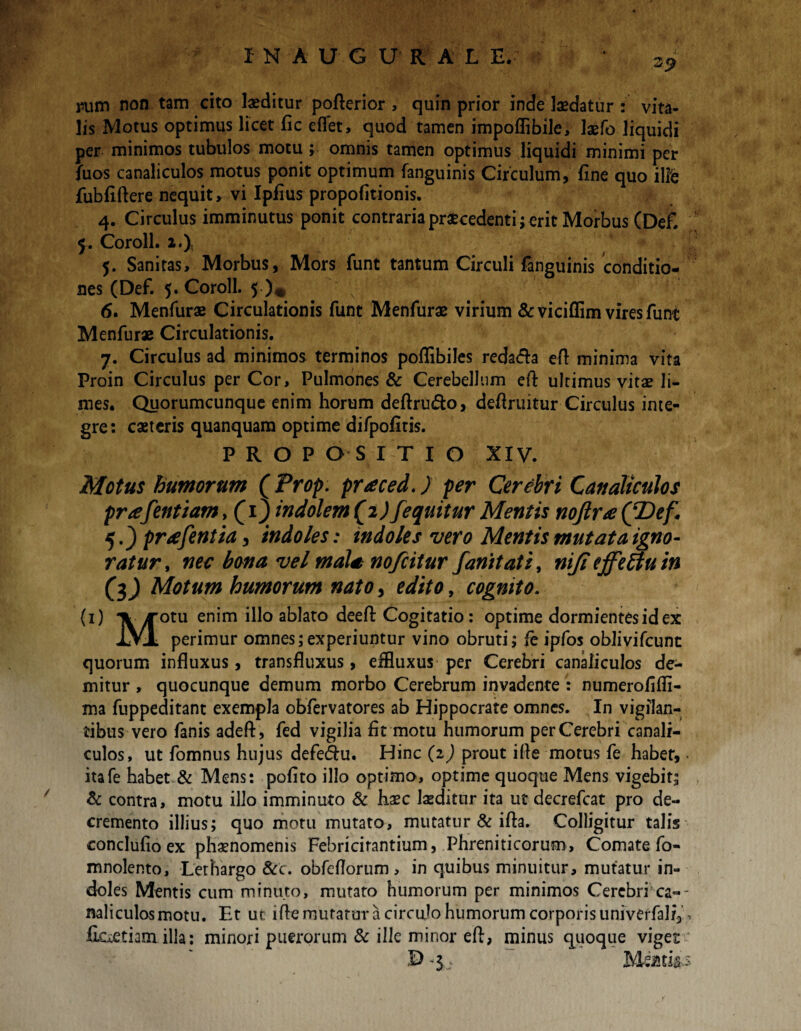 2$ pum non tam cito laeditur pofterior , quin prior inde laedatur : vita¬ lis Motus optimus licet fic eflet, quod tamen impoflibile, laefo liquidi per minimos tubulos motu ; omnis tamen optimus liquidi minimi per Aios canaliculos motus ponit optimum fanguinis Circulum, fine quo ille fubfiftere nequit, vi Ipfius propofitionis. 4. Circulus imminutus ponit contraria praecedenti; erit Morbus (Defi 5. Coroll. 2.), 5. Sanitas, Morbus, Mors funt tantum Circuli fanguinis conditio¬ nes (Def. 5. Coroll. 5 )* 6. Menfurae Circulationis funt Menfurae virium &viciffim vires funt Menfurae Circulationis. 7. Circulus ad minimos terminos poflibiles reda&a efl minima vita Proin Circulus per Cor, Pulmones & Cerebellum efl: ultimus vitae li¬ mes. Quorumcunque enim horum deftru&o, deflruitur Circulus inte¬ gre: caeteris quanquam optime difpofitis. PROPOSITIO XIV. Motus humorum (Prop. praced.) per Cerebri Canaliculos prafentiam, (1) indolem (2 ) fequitur Mentis noftra QDef, 5.) prafentia, indoles: indoles vero Mentis mutat a igno¬ ratur , nec bona vel mala nofcitur fanitati, niji ejfeffu in (3) Motum humorum nato, edito, cognito. (1) A yrotu enim illo ablato deefl: Cogitatio: optime dormientes id ex iXL perimur omnes;experiuntur vino obruti; fe ipfos oblivifcunt quorum influxus, transfluxus, effluxus per Cerebri canaliculos de¬ mitur , quocunque demum morbo Cerebrum invadente : numerofifli- ma fuppeditant exempla obfervatores ab Hippocrate omnes. In vigilan¬ tibus vero fanis adeft, fed vigilia fit motu humorum per Cerebri canali¬ culos, ut fomnus hujus defe&u. Hinc (2) prout ifie motus fe habet, - itafe habet & Mens: pofito illo optimo, optime quoque Mens vigebit; & contra, motu illo imminuto & haec laeditur ita ut decrefcat pro de¬ cremento illius; quo motu mutato, mutatur & ifta. Colligitur talis eonclufio ex phaenomenis Febricirantium, Phreniticorum, Comate fo- mnolento. Lethargo &c. obfeflorum , in quibus minuitur, mutatur in¬ doles Mentis cum minuto, mutato humorum per minimos Cerebri ca-- naliculosmotu. Et uc ifle mutatur a circulo humorum corporis univerfalf3\ fLcietiam illa: minori puerorum & ille mirior eft, minus quoque viges £> -$> Meatfc