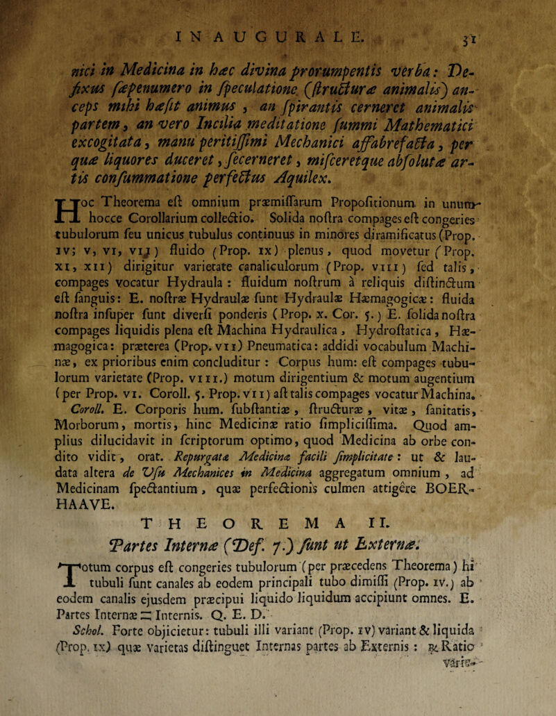 nici in Medicina in hac divina prorumpentis verba: De¬ fixus fapenumero in fpeculatione, Qflruttura animalis) an¬ ceps mihi ha fit animus , an fpir antis cerneret animalis partem, an vero Incilia meditatione fummi Mathematici excogitata 3 manu peritijjimi Mechanici affabrefaffa, per qua liquores duceret, fecerneret, mifceretque abfoluta ar¬ tis confummatione perfeffim Aquilex. Hoc Theorema eft omnium praemiflarum Propofuionum. in unum- hocce Corollarium colledtio. Solida noftra compages eft congeries> tubulorum feu unicus tubulus continuus in minores diramificatus (Prop. iv; v, vi, vy) fluido (Prop. ix) plenus, quod movetur (Prop. xi, xn) dirigitur varietate canaliculorum (Prop. vni) fed talis, compages vocatur Hydraula : fluidum noftrum a reliquis diftin&um eft fanguis: E. noftrae Hydraulae funt Hydraulae Haemagogica:: fluida noftra infuper funt diverfi ponderis (Prop. x. Cor. 5.) E. folidanoftra compages liquidis plena eft Machina Hydraulica , Hydroftatica , Hae- magogica: praeterea (Prop. vn) Pneumatica: addidi vocabulum Machi¬ nae, ex prioribus enim concluditur : Corpus hum: eft compages tubu¬ lorum varietate (Prop. vm.) motum dirigentium & motum augentium (per Prop. vi. Coroll. 5. Prop. vii) aft talis compages vocatur Machina. Coroll, E. Corporis hum. fubftantiae , ftrudturae , vitae, fanitatis. Morborum, mortis, hinc Medicinae ratio fimpliciflima. Quod am¬ plius dilucidavit in fcriptorum optimo, quod Medicina ab orbe con¬ dito vidit, orat. Repurgata Medicina facili Jimplicitate: ut & lau¬ data altera de Vfa Mechanices in Medicina aggregatum omnium , ad Medicinam fpetftantium , quae perfe&ioms culmen attigere BOER-- HAAVE. THEOREMA II. ‘Partes Interna (7)ef. f i) funt ut Externa; Totum corpus eft congeries tubulorum (per praecedens Theorema) hi tubuli funt canales ab eodem principali tubo dimifli (Prop. iv.) ab ! eodem canalis ejusdem praecipui liquido liquidum accipiunt omnes. E. Partes Internae ~ Internis. Q. E. D. SchoL Forte objicietur: tubuli illi variant (Prop. iv) variant & liquida (Prop. ix) quae varietas diftinguet Internas partes ab Externis : gi Ratio J v?;r fe* -