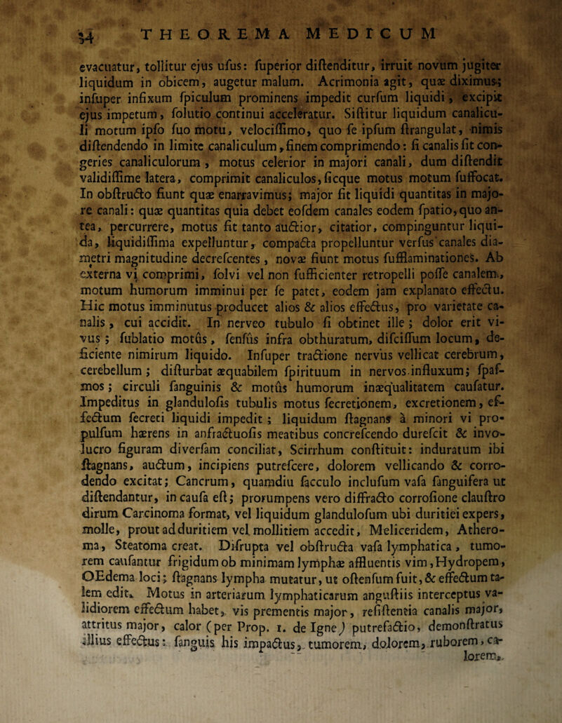 evacuatur, tollitur ejus ufus: fuperior diftenditur, irruit novum jugiter liquidum in obicem, augetur malum. Acrimonia agit, quae diximus-; infuper infixum fpiculum prominens impedit curfum liquidi, excipit ejus impetum, folutio continui acceleratur. Siftitur liquidum canalicu¬ li motum ipfo fuomotu, velociflimo, quo fe ipfum ftrangulat, nimis diffendendo in limite canaliculum r finem comprimendo: fi canalis fit con¬ geries canaliculorum, motus celerior in majori canali, dum diftendk validiflime latera, comprimit canaliculos,fieque motus motum fufFocat. In obftrudo fiunt quae enarravimus; major fit liquidi quantitas in majo¬ re canali: quae quantitas quia debet eofdem canales eodem fpatio, quo an¬ tea, percurrere, motus fit tanto audior, citatior, compinguntur liqui¬ da, liquidiflima expelluntur r compada propelluntur verfus’canales dia¬ metri magnitudine decrefcentes, novae fiunt motus fufHaminationes. Ab externa vi comprimi, folvi vel non fufficienter retropelli poffe canalem, motum humorum imminui per fe patet, eodem jam explanato effeciu. Hic motus imminutus producet alios & alios effedus, pro varietate ca¬ nalis , cui accidit. In nerveo tubulo fi obtinet ille; dolor erit vi¬ vus ; fublatio motus, fenfus infra obthuratum, difeiffum locum, de¬ ficiente nimirum liquido. Infuper tradione nervus vellicat cerebrum, cerebellum; diffurbat aequabilem fpirituum in nervos.influxum; fpaf- mos; circuli fanguinis & motus humorum inaequalitatem caufatur. Impeditus in glandulofis tubulis motus fecretionem, excretionem, ef- fedum fecreci liquidi impedit ; liquidum flagnans a minori vi pro- pulfum haerens in anfraduofis meatibus concrefcendo durefeit & invo¬ lucro figuram diverfam conciliat, Scirrhum conftituit: induratum ibi ftagnans, audum, incipiens putrefeere, dolorem vellicando & corro¬ dendo excitat; Cancrum, quamdiu facculo inclufum vafa fanguifera ut diftendantur, incaufa efl; prorumpens vero diffrado corrofione claufiro dirum Carcinoma format, vel liquidum glandulofum ubi duritiei expers, .molle, prout ad duritiem vel. mollitiem accedit, Meliceridem, Athero¬ ma, Steatoma creat. Difrupta vel obflruda vafa lymphatica , tumo¬ rem caufantur frigidum ob minimam lymphae affluentis vim,Hydropem , OEdema loci;, flagnans lympha mutatur, ut oftenfumfuit,&effedumta¬ lem edit,. Motus in arteriarum lymphaticarum anguffiis interceptus va¬ lidiorem effedum habet,, vis prementis major, refiflentia canalis major, attritus major, calor (per Prop. i. de Igne,) putrefadio, demonftratus illius effedusfanguis his impadus,. tumorem, d.oiorem, ruborem, ca- lorencu.