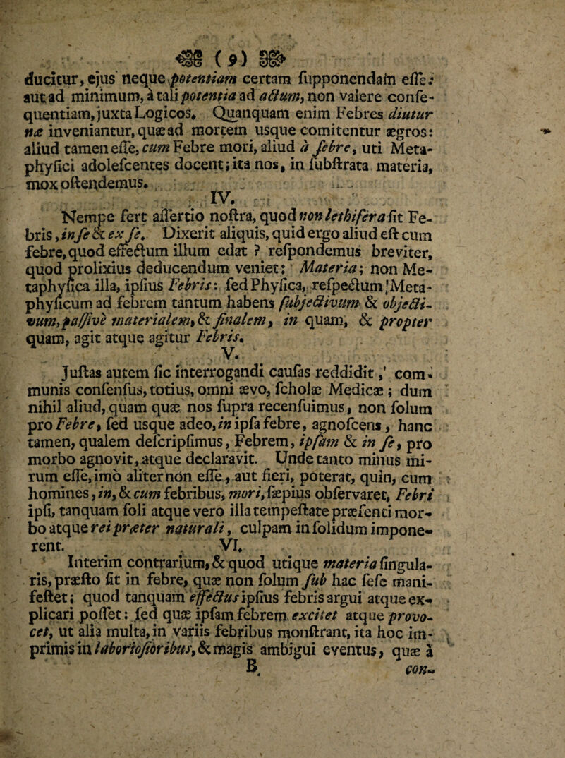 « m <9) m ducitur, ejus neque potentiam certam fupponendain eflei aut ad minimum, a non valere confe- quentiam, juxta Logicos* Quauquam enim Febres diutur n<z inveniantur, quae ad mortem usque comitentur aegros: aliud tamen efte,cum Febre mori, aliud a febre, uti Meta- phyfici adolefcentes docent;ita nos, in lubftrata materia, mox oftendemus* ; ; IV. , Nempe fert aiTertio nollra, quod non lethiferaFix. Fe¬ bris , infe 8c ex feDixerit aliquis, quid ergo aliud eft cum febre, quod effeftum illum edat ? relpondemus breviter, quod prolixius deducendum veniet: Materia; non Me- taphyfica illa, iplius Febris: fed Phyllea, refpe£utn|Meta- phyficum ad febrem tantum habens fubjefiivum & objedi- %)um>fa/Jive materialem,&finalem, /«quam, & propter quam, agit atque agitur Febris. ; - > V*. Juftas autem fic interrogandi caulas reddidit,* com» munis conienfus, totius, omni aevo, fcholae Medicae; dum nihil aliud, quam quae nos fupra recenfuimus, non folum pro Febre, fed usque adeo,zwipfa febre, agnofeens, hanc tamen, qualem delcripfimus, Febrem, ipfam & in fi, pro morbo agnovit, atque declaravit. Unde tanto minus mi¬ rum effe,im6 aliter non efle, aut fieri, poterat, quin, cum homines, in, & cum febribus, mori, fsepius obfervaret, Febri ipfi, tanquam foli atque vero illa tempeftate prsefenci mor¬ bo atque rei praeter naturali, culpam in folidum impone¬ rent. VI* Interim contrarium, & quod utique materia lingula¬ ris, praefto fit in febre, quae non folum fub hac fefe mani- fellet; quod tanquam febris argui aeque ex¬ plicari poiTet: fed quae ipfam febrem excitet atque provo¬ cet, ut alia multa,in variis febribus monftranc, ita hoc im- primis in labortojioribus, & magis ambigui eventus, quse a B con*.