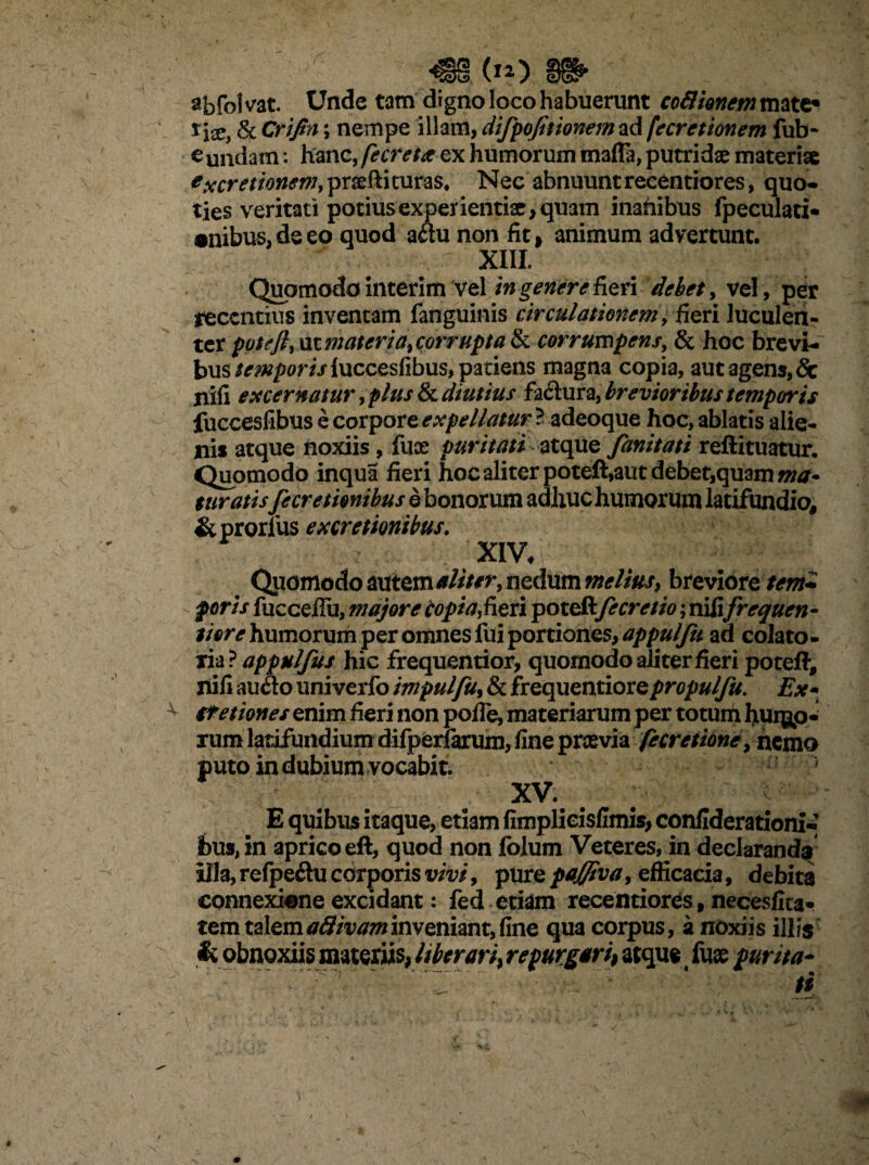 aj)fol vat. Unde tam digno loco habuerunt coftionem mate* x\x, & Crifin; nempe illam, difpofitionem ad fccretionem fub- eundam: hanc, fe creta ex humorum mafla, putridae materi* * secretionem, praefti curas, Nec abnuunt recentiores, quo¬ ties veritati potius experientiae, quam inanibus fpeculati* •nibus, de eo quod aau non fit, animum advertunt. XIII Quomodo interim vel in genere fieri debet, vel , per recentius inventam fanguinis circulationem, fieri luculen¬ ter poteft,\it?nateria%corrupta & corrumpens, & hoc brevi¬ bus temporis luccesfibus, pariens magna copia, aut agens, & nifi excernatur ,plus & diutius factura, brevioribus temporis fuccesfibus e corpore expellatur ? adeoque hoc, ablatis alie¬ ni* atque noxiis, fuce puritati atque fanitati reftituatur. Quomodo inqua fieri hoc aliter poteft,aut debet,quam ma* euratis Jecretionibus e bonorum adhuc humorum latifundio, &prorlus excretionibus. XIV, Quomodo autem aliter, nedum melius, breviore tem+ poris fuccefiu, majore copia,fieri pote&fe cretio; nili frequen¬ ti ore humorum per omnes fui portiones, appulfu ad colato» xia ? appulfus hic frequentior, quomodo aliter fieri poteft, nili audo univerfo impulfu, & frequentiore propulfu. Ex* tfetiones enim fieri non polle, materiarum per totum Ijiurgp- rum latifundium difperlarum, fine prcevia fecretione, nemo puto in dubium vocabit. XV. c E quibus itaque, etiam fimplicisfimis, confiderationi-' bus, in aprico eft, quod non folum Veteres, in declaranda illa, refpeftu corporis vivi, pure pafflva, efficacia, debita connexi«ne excidant: fed etiam recentiores, necesfita» tem talemattivaminveniant,fine qua corpus, a noxiis illis & obnoxiis materiis, liberari> repurgari^ atque fuse fur ita-