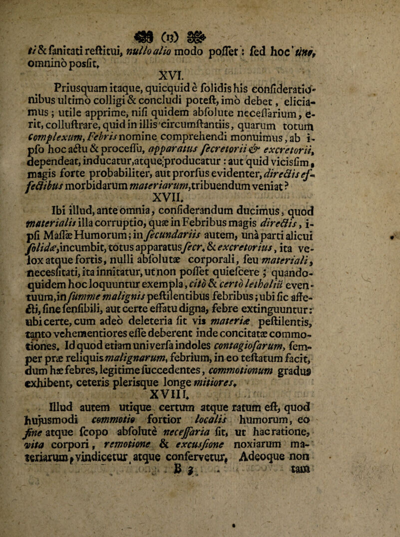 «§ o?) m : . ii & fanltati reftitui, nullo alio modo pofTet: fed hoc 'tini, omnino posfit* XVI. Priusquam itaque, quicquid e folidis his confideratid- nibus ultimo colligi & concludi poteft, imb debet, elicia¬ mus ; utile apprime, nifi quidem abfolute neceflarium, e- rit, colluftrare, quid in illis circumflandis, quarum totum Complexum, Febris nomina comprehendi monuimus, ab i- pfo hoca6hi&procefTu, apparatus fecretorii& excretorii% dependeat, inducatur,atque.producatur: aut quid vicisfim, magis forte probabiliter, aut prorfus evidenter, direttisej'-* feflibus morbidarum materiarum,tribuendum veniat ? XVII* Ibi illud, ante omnia, confiderandum ducimus, quod materialis illa corruptio, quae in Febribus magis direttis > i- pfi Maflae Humorum; in fecundariis autem, una parti alicui folida^incumbit, totus apparatus fecr< & excretorius, ita ve¬ lox atque fortis, nulli abfolutae corporali, feu materiali, neceshtati, ita innitatur, ut non poffet quiefcere ; quando¬ quidem hoc loquuntur exempla, cito & certo lethaliu even - tuum,in fumme malignis peftiientibus febribus; ubi fic affe- ili, fine fenfibili, aut certe effatu digna, febre extinguuntur: ubi certe, cum adeo deleteria fit vis materia peftilentis, tanto vchementiores elle deberent inde concitatae commo¬ tiones* Id quod etiam uni verfa indoles contagiofarum, fem- per pr«e reliquis malignarum^ febrium, in eo teftatum facit, dum hae febres, legitime fuccedentes, commotionum gradus exhibent, ceteris plerisque longe mitiores♦ XVIII. Illud autem utique certum atque ratum eft, quod hujusmodi commotio fortior localis humorum, eo fine atque (copo abfolute necejfaria fit, ut hac ratione, mta corpori r remotione & excusfione noxiarum ma¬ teriarum i vindicetur t atque confervetur# Adeoque non S } tam