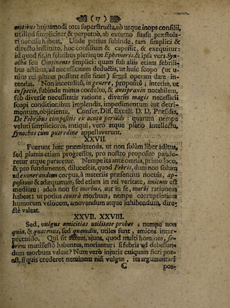 motibus hujusmodi tota fuperftrufta,eo usque inops confilii, uiiilud Gmpiiclter,& perpetuo, ab externo fuafii praftola- nn^ccffehabeat* Uiide potius fubinde, tam finaplici & dire^o inftkuto. hoc coafilimn & capeific ,& exequitur: ad quod fk5in febribus plerisque EphefnerisJk. ipfa vera Syn- feu Continente fimplici: quam fub aliis etiam febrili- bus aAihus, ad necsflltatem dedu6lis,uehuic fcopo (ut ii¬ mus rei pjure$ poiiunt effe fines) jflr&pl operam dare in¬ tendat® Non incondito# in gener e, propofitS ; interim, ut infpecie^ fubinde minus confuko, & anttpraxin notabilem, fub diverfae neceffitatis ratione, diverfis magis neceflarii fcopi conditionibus implendis, impedimentum aut detri* m^ntum>objiciente* Confer* Di ii Exedi, D. D* Praefidis; tie ’Wfc$us'c6fn$qfitts ex acutis permlo A quarum nerfipe voluti fimplicicres, antiqui , vero atque pleno ,|nteiieihv Jynocboscum putredine appellaverunt® XXVII» Fuerunt hsc prsemitcenda, ut rion folum liber aditus» fed planus etiam progreflus, pro noftro propofitc pande¬ retur atque pararetur. Nempe ita ante omnia, primo loco, & pro fundamento, dilucefcit, quod Febris, dum non loluna ad exonerandum corpus, si materiis proefenrius nocuis, <srp- /sj/&»ra&adsquaturftj fed etiam in rei veritate» unicum dl ntediuna5 adeo non fit morbus, aut in fp,merbi rationeas habeat : ut potius contra morbum» nempe corruptionem humorum velocem, amovendum asque inhibendum* dire; Ac valeat. XXVH. XXVIII. Sed, vulgus amicitias utilitate probas » nempe' nos quia, & quatmus, kdmamdiu, utiles funt, amicos intsr- {irctando. Qui fit sreteiiiiajunt, quod multi homines» rem maiufefto habentes, moriantur» fi febris nd debellan** dum morbum valeat? Numvero injuria cuiquam fieri pot- oftj fi quis crederet neminem nili vulgus, ita argumentari \ ‘ € pofe