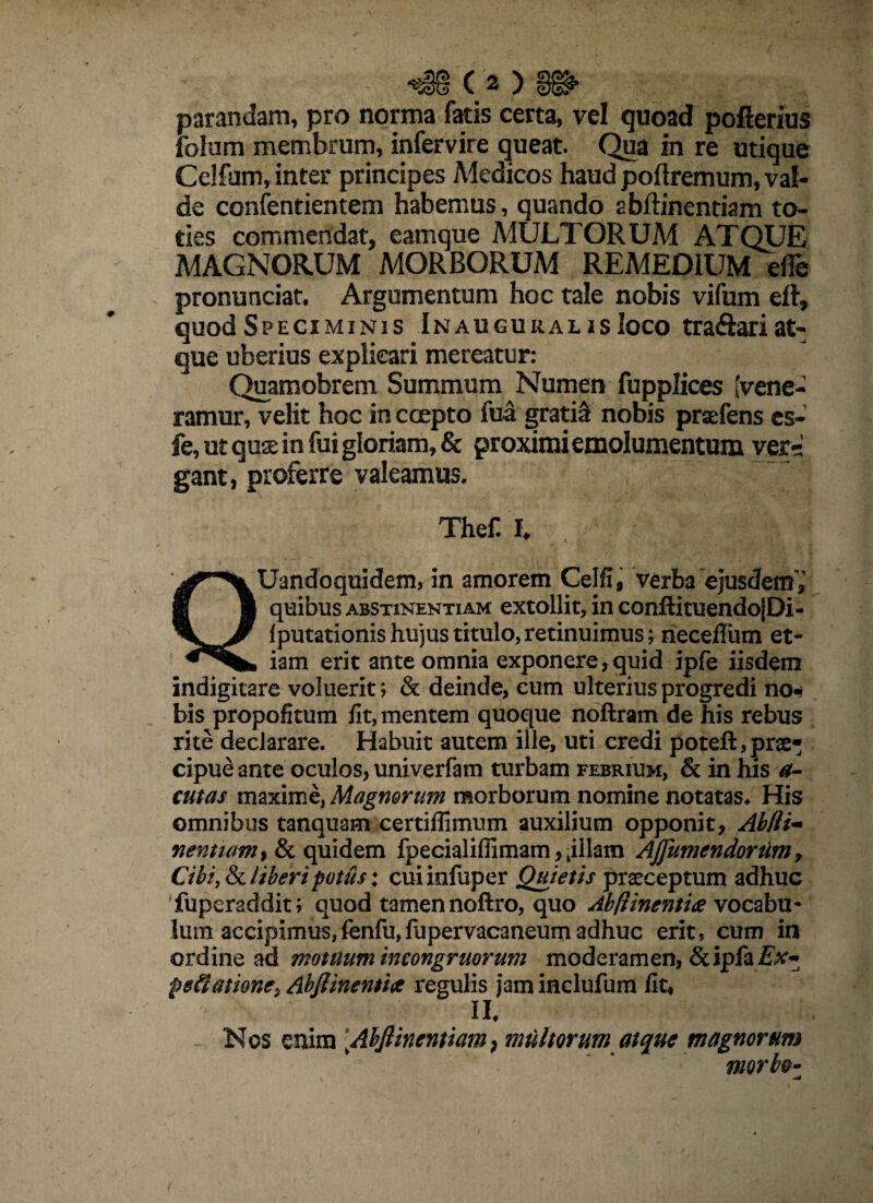 parandam, pro norma fatis certa, vel quoad pofterius foJurn membrum, infervire queat. Qua in re utique Celfum, inter principes Medicos haud poftremum, val¬ de confentientem habemus, quando abftinentiam to¬ ties commendat, eamque MULTORUM ATQUE MAGNORUM MORBORUM REMEDIUM efle pronunciat. Argumentum hoc tale nobis vifum eft, quod Speciminis InauguralisIoco tra&ari at¬ que uberius explicari mereatur: Quamobrem Summum Numen fupplices (vene¬ ramur, velit hoc in coepto fua gratia nobis praefens c$- fe, ut quae in fui gloriam, & proximi emolumentum ver-; gant, proferre valeamus, , 7 TheC h QUandoquidem, in amorem Celfi, verba ejusdem» quibus abstinentiam extollit, in confli tuendo|Di- f putationis hujus titulo, retinuimus; neceflum et¬ iam erit ante omnia exponere, quid ipfe iisdem indigitare voluerit; & deinde, eum ulterius progredi no^ bis propofitum fit, mentem quoque noflram de his rebus rite declarare. Habuit autem ille, uti credi poteft,prae¬ cipue ante oculos, univerfam turbam febrium, & in his a- cutas maxime, Magnorum morborum nomine notatas* His omnibus tanquam certiflimum auxilium opponit, Abfli- nem jam i & quidem fpecialiffimam, ,illam AJJumendortim, Cibi, & Uberi potus: cuiiofuper Quietis praeceptum adhuc fuperaddit; quod tamen noftro, quo Abftinenti# vocabu¬ lum accipimus,fenfu,fupervacaneum adhuc erit, cum in ordine ad motuum ineongruorum moderamen, &ipfa Ex~ petiatione} Abflinentia regulis jam inclufum fit, II* Nos enim Abflinenttam} multorum atque magnorum morbo*