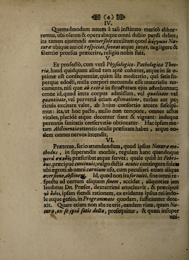 iv. Quemadmodum autem a tali inftituto merito abhor¬ remus, ubi oleum & opera absque omni dubio perdi debet; ita tamen ejusmodi univerfale auxilium quod svg^yeiccv Na- tura ubique amice refpiciat,foveat atque juvet, negiigere& filentio prorfus praeterire* religio nobis fuit* • Et profe&o, cum ver3 Phyfiologico- Pathologica Theo- m,haud quidquam aliud tam apte cohaeret, atque in le o- ptimae eft confequentiae,quam illa meditatio, qua fatis fu- perque edofli, nulla corpori metuenda efle materialia no¬ cumenta, nifi quae ab extra in ftrufluram ejus advehuntur; omne id, quod intra corpus admiffum, vel qualitate vel quantitate, vel perversa etiam aftimatione, turbas aut pe» ricula excitare valet, ab hujus confortio arcere fufeipi- mus: ita,ut hoc pado, nullo non tempore, omnes aftus vitales,placide atque decenter fiant & vigeant: indeque perennis fanitatis confervatio obtineatur. Hac ipfam me¬ tam Abllinentia attentis oculis praefixam habet, atque eo¬ dem omnes nervos intendit, VI. Praeterea,ferio attendendum, quod ipfius Natur* me¬ thodus , infuperandis morbis, regulam hanc quandoque fisTet <nrn^gpraelcribatatque fervet; quale quid in Febri¬ bus, praecipue continuis>vulgo diftis acutis contingere fole* ubi aegroti ab omni carnium ufu, cum peculiari etiam aliqua averfionesabftine\ifo Id, quod non ita fortuito, fine omni re - . fpeftu ad certum aliquem finem, accidat, aliquoties jam laudatus Dn. Praefes, dexterrime enucleavit, & praecipue Sioji, ipfam fiendi rationem , ex evidente ipfius rei indo¬ le atque geAio, in Programmate quodam, fufficienter dete¬ xit. Quare etiam non abs re erit, eandem viam, quam Na¬ tura} ex fetpa fatis do fla, profequitur, & quam infuper uni-