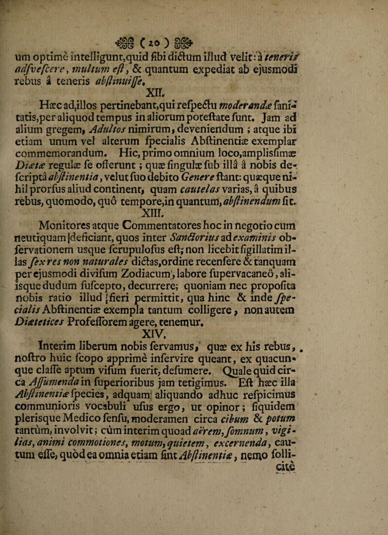 um optime iiitelligunt,quid fibi di£him illud velit: a teneri/ adfvefcere, multum eft, & quantum expediat ab ejusmodi rebus a teneris abfimuifTe♦ X% # Haec adjillos pertinebant,qui refpeflu moderanda fani* tatis,per aliquod tempus in aliorum potellatefunt* Jam ad alium gregem, Adultos nimirum, deveniendum ; atque ibi etiam unum vel alterum fpecialis Abftinentise exemplar commemorandum* Hic, primo omnium loco,amplisfim2e Diaetae regulae fe offerunt; quae fingulx fub illa a nobis de- fcripta abflinentia, velut fuo debito Genere flant: quaeque ni¬ hil prorfus aliud continenti quam cautelas varias, a quibus rebus, quomodo, quo tempore,in quantum, abflinendum fit, XIII. Monitores atque Commentatores hoc in negotio cum neutiquam jdeficiant, quos inter Santtorius examinis ob- fervationem usque fcrupulofus efl;non licebit figillatim il¬ las fex res non naturales di£las,ordinerecenfere&tanquam per ejusmodi divifum Zodiacum, labore fupervacaneo, ali¬ isque dudum fufcepto, decurrere; quoniam nec propofita nobis ratio illud {fieri permittit, qua hinc & inde fpe- r/W/>Abftinentiae exempla tantum colligere * non autem Diaetetices Profeflbrem agere, tenemur* XIV. Interim liberum nobis fervamus/ quae ex his rebus 9 # noftro huic fcopo apprime infervire queant, ex quacun* que clafle aptum vifum fuerit, defumere* Quale quid cir¬ ca Ajfumenda in fuperioribus jam tetigimus. Eft haec illa AbfiinentitefpQcies, adquanr aliquando adhuc refpicimus communioris vocabuli ufus ergo, ut opinor; fiquidem plerisque Medico fenfu, moderamen circa cibum & potum tantum, involvit; cum interim quoad aerem, fomnum > vigi- lias, animi commotiones, motum, quietem, excernenda, cau¬ tum elfe, quod ea omnia etiam fint Abflinentiae, nemo folli-