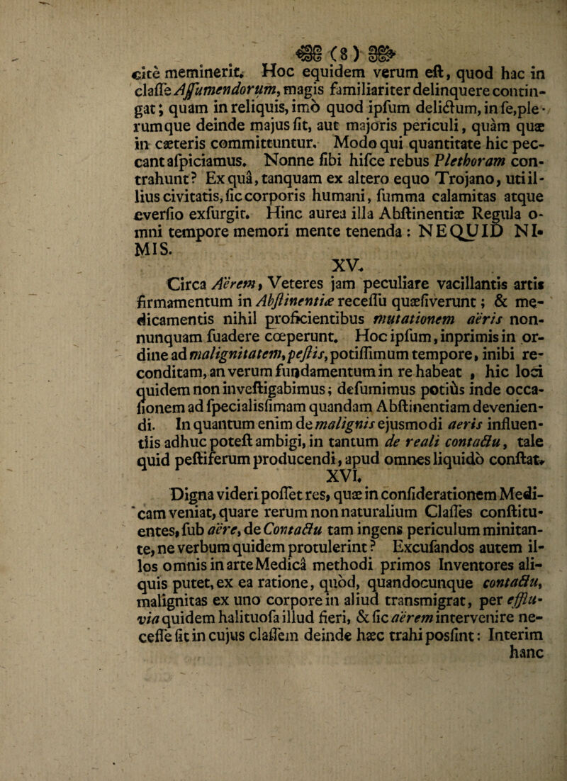 ^§§ (8 ) cite meminerit* Hoc equidem verum efl, quod hac in claffe Ajfumendortim, magis familiariter delinquere contin¬ gat; quam in reliquis, imo quod ipfum deli&um, in fe,ple * rumque deinde majus fit, aut majoris periculi, quam quae in caeteris committuntur. Modo qui quantitate hic pec¬ cant afpiciamus* Nonne fibi hifce rebus Pletboram con¬ trahunt? Exqua,tanquam ex altero equo Trojano, uti il¬ lius civitatis,ficcorporis humani, fumma calamitas atque cverfio exfurgit* Hinc aurea illa Abftinentice Regula o- mni tempore memori mente tenenda : NE QUID NI¬ MIS. XV. Circa Aerem} Veteres jam peculiare vacillantis artis firmamentum in Abftinent'ue receflu quaefiverunt; & me¬ dicamentis nihil proficientibus mutationem aeris non- nunquam fuadere coeperunt* Hoc ipfum, inprimis in or¬ dine ad malignitatem^peftis,potiffimum tempore, inibi re¬ conditam, an verum fundamentum in re habeat , hic loci quidem non inveftigabimus; defumimus potitis inde occa- honem ad fpecialisfimam quandam Abflinentiam devenien¬ di. In quantum enim de malignis ejusmodi aeris influen¬ tiis adhuc poteft ambigi, in tantum de reali contattu, tale quid peltiferum producendi, apud omnes liquido conflat# XVh Digna videri poflet res, quae in confiderationem Medi¬ cam veniat, quare rerum non naturalium Clafles conftitu- entes9{ub aere, dzContafiu tam ingens periculum minitan¬ te, ne verbum quidem protulerint ? Excufandos autem il¬ los omnis in arte Medica methodi primos Inventores ali¬ quis putet,ex ea ratione, quod, quandocunque contaflu, malignitas ex uno corpore in aliud transmigrat, per efflit- via quidem halituofa illud fieri, & fic aerem intervenire ne- cefle fit in cujus claflcm deinde haec trahi posfint: Interim hanc
