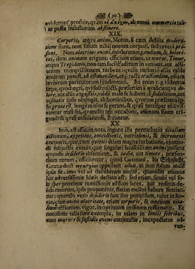 e vi dent e r profuk* qvam ti ab omni commercio tali- i m pdfer infedarum abjiinere. XIX. €orptis, stqy e Mottfcv 6 cuift debita- Modera* fww&znt, non’ foium niMj nocent corpori,- fetirevera ^r^* j&am alacritas & hilari- rdsy &mm animtim erigunt* efficiunt etiam, ut mmror, Timor, atque Trepidam,noiitfm fadlefaditum inveniant, aut adi- enum tranqyillkatem turbent ;qvalis turbatio aliis valde Amitum peteftp ad ^fitnandapi^to^ rede tfafltaridam, eti a rtg( leviorum perieulbruHli-^ndromeny Icaenimv^gvidetniiS fepe, qybd^griygvi folirelidiypr^fertim a qyalicOnqve det* fare, aut aliis afigti$iis,v£4f. male fe habent ;fifodalitiam&xxt vif tatio ipfis obtingit, ab hominibus, qyorum praEfentia ip- fis grata rft,- longe mirius fe gerant? & qvafi tantriper oblivif- cantor mali^luvqyamdiu tali ocCafione, animum fuum eri-; -gendr& q.vafiexMli^n^ £rUuatU& ifla perturbatio vitalium silimim? appetitus, conco&ioms, tiittritionisf & incrementi corporis, quse, eum '^vietis etiam magna turbatione, ejusmo¬ di iubjeclis evenit,qu£ firtguhri fenfibilitate animipollcnt qvandb de0efh afcfeflrium, '& taediet, aut timore , praefen* tium rerum , afficiuntur quod Germani * bie Grxea dod te?aKytai appellant adeo,-hon lolum male ipfis fit, imo vel ad dee^Mt^q^ndiu animus Ius adverfiffimis fclaris defixus eft> led etiam, ficubi vel fo- Jaj^^prbxim^ remiffionfe adfuosfores’; aut reditus dta* fideratorum, ipfis proponitur, ffarim melius fiabefe fetftian- fur; quando vero defidem fajfc'fu©: pdtitJfuflt, Vefut irt fto* fas^cum animi alacritate^ etiatfr (otpefif , & omnium ttt(a« &*?^a£ikmum5vigor, in optimum ordinem re^ tEratur^ Et afctifliiiiaf talisfunt exempla ,* Ut etiam in lentis febribus, sum meer et e Ikfdflim #/?/w/eonjun^tts, inexpectaros ad-