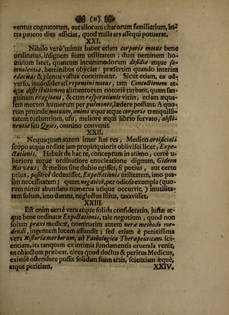 ventus cognatorum, aut aliatum charorum familiarium, itt* tra paucos dies efficiat, dudd nulla ars affequi potuerat* XXI* Nihilo verir mirius habet etiam Corporis motus bene ordinatus, iftfigriem fuam utilitatem ; dum neminem ho* minum latet, quantum incommodorum deltdia atque fo* fnnoicntiayhominibus objiciat' praefertim quando intefim edackastk plenusvi&us continuatur. Sicut etiam, ex ad* verfo.mconfideratirepentinimotus, tam Concoftionem at* que dijiributionem alimentorum notorie turbant, quam fan- fruinem exagitant, & cttm tefpirationis vitiis, etiam aequa- em motum humorum per puimotitsfadere poliunt. A quo¬ rum ptoindemesuum, animi aeque atque corporis tranquilli-* tatemturbantium, ufu, meliore atqui librio ferrato, abfliU' nentia {qu Quies, omnino convenit. , xxri* NequaqUam sUteiri inter has res, Medico artificiali fcdpo atque ordine jam propinquioris oblirifei licet, Expe* Hationis. Habuit de hac re, conceptum in adimo, certe u- beriore atque ordinatiore enucleatione dignum, GideoH Harvseus & melius fine dubio egiffet, fi potius , aut certe prius, pcjitivi deduxiffet, Expefttitionis Utilitatem, imo pas- fim neceffitatem; quam negativi per odiofa exempla (quo¬ rum nimis abundans numerus utique occurrit, ) inutilita¬ tem fotum, imo damna, negle<Sus illius, taxaviffet* XXIII Eft enim Gert^vera atque folida cbftfidefatio, jufte at- que bene ordinatae Expefiatidnis, tale negotium , quod non folum praxi medies, rtominatim autem verse methodo mc+ i rigeri terri lucem affundit; fed etiam e penitiffima vera Hifteriamorborum, ad Patboiogica Therapeuticam Ici- entiam,itatanquam ex intimis fundamentis eruenda venit, m obje&um praebeat, circa quod doftus & peritus Medicus, eximie oftendere pollit fohdarnfuamarais, fcientiam &que, atque peduamy XXIV*