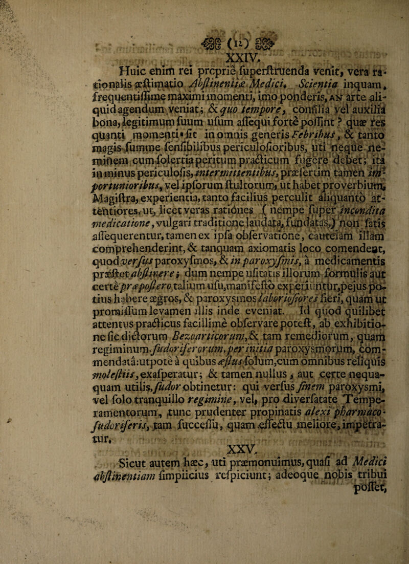 .'i'-.'-- XXIV, Huic enim rei proprie fuperftruenda venit, vera ra¬ tionalis xftimatio Abftinenii#Medici* Scientia inquam, frequentiffime maximi momenti, imo ponderis, an arce ali¬ quid agendum-veniat^ &$u.o tempore, confiiia vel auxilia bona, legitimum fuum ufum ailequi forte pojlint ? quae tes quanti momenti* fic in omnis generis Febribus > & tanto magis fumme fenfib ilibus penculofioribus, uti neque ne¬ minem cum folertiaperitum prailicum fugere debet; ita in minus periculofis>mtermittentibus, praefertim tamen im - portunioribtisyvd ipforum ftul torum, ut habet proverbium# Magiftra, experientia, tanto facilius perculit aliquanto at¬ tentiores, ut, licet veras rationes ( nempe fuppr incondita medicatione, vulgari traditione ]audara#'fundat^,)' 'noii fati$ aiiequerentur, tamen ex ipfa obfervatione, cautelam illam comprehenderint,& tanquam axiomatis loco cpmendeuc, quod verfus paroxyfmos, & in paroxjfinis, a medicamentis pr^.QtjabJimerei dum nempe ufitatis illorum formulis aut certe priepoflerGtzlmm ufu,mani feftib experiuntur,pejus po¬ tius habere aegros, & paroxysmosiaboriofiores heri, quam ut promiHiim levamen illis inde eveniat. Id quod quilibet attentus pradicus facillime obfervarepoteft , ab exhibitio- neficdiclorum Bezoarticorttm,&c tam remediorum, quam xefim\\mmfudoriferoruin,per mitia paroxysmorum, com - tnendatamtpote a quibus ^//^rfolurn^um omnibus reliquis molefttis, exafperatur; & tamen nullus > aut certe nequa¬ quam utilis, fudor obtinetur: qui verfus finem paroxysmi, vel folo tranquillo regimine, vel# pro diverfatate Tempe¬ ramentorum^ tunc prudenter propinatis a/exi pharmaco- fudoriferis} %dm fucceffu, quam effeflu meliore, impetra¬ tur, V XXV, Sicut autem haec, uti praemonuimus, quafi ad Medici abjlinemiam fimpiicius refpiciuntf adeoque nobis tribui poffet,