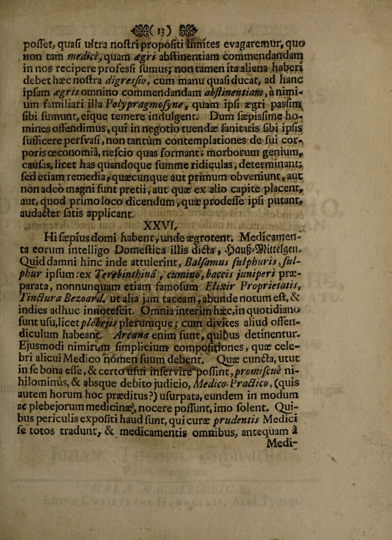^§§( *3) §§^ pofTetj quafi ultra noflripropofiti limites evagaremur, quo non tam medici> quanS agri abftinentiam commendandam in nos recipere profesfi Mimus; non tamen ita aliena haberi debet hsec nofira digresjiv> cum manu quali ducat, ad hanc ipfam tegris omnino commendandam abftinentiam, h nimi¬ um familiari illa Polypragmojyne, quam ipfi aegri pasfim fibi fumunt, eique temere inriulgent. Dum lkpisfirrie ho- mines offendimus, qui in negotio tuendae fanitatis fibi ipfis fufficere perfvafi, non tantum contemplationes de fui cor-, poris oeconomia, nefcio quas formant; morborum: genium* caufas,licet has quandoque fumme ridiculas, determinant; fed etiam remedia t quaecunque aut primum obveniunt, aut; non adeo magni funt pretii, aut quae ex alio capite placent* aut, quod primo loco dicendum, quae prodeffe ipfiputant* audalier fatis applicant; xxvr. Hi fiepius domi habent , unde aegrotent* Medicamen* ta eorum intelligo Domefiica illis di6tr> Quid damni hinc inde attulerint , Balfamus fulphuris f 'uU phur ipfum rex Terebinthina , cumino, baetis funipert prae¬ parata, nonnunquam etiam famofum Etixir Proprietatis* Tinflura Bezoard* ut alia jam taceam, abunde notum eft, & indies adhuc innotefeit. Omnia interim haec,in quotidiano funt ufu,licet plebejis plerumque; cum divites aliud offen¬ diculum habeant Arcana enim funt, quibus detinentur- Ejusmodi nimirum fimplicium compofitiones > quae cele¬ bri alicui Medico nomen fuum debent* Quae cunfla, utuc in fe boiia efle, & certoufui inftrvire pofiint ,promfcue ni¬ hilominus, & absque debito judicio, Medico PraBico, (quis autem horum hoc praeditus ?)ufurpata* eundem in modum ac plebejorum medicinae', nocere poliunt, imo folent* Qui- bus periculis expoflti haud liint, qui curae prudentis Medici fe totos traduntj& medicamentis omnibus* antequam i Medi- . —*