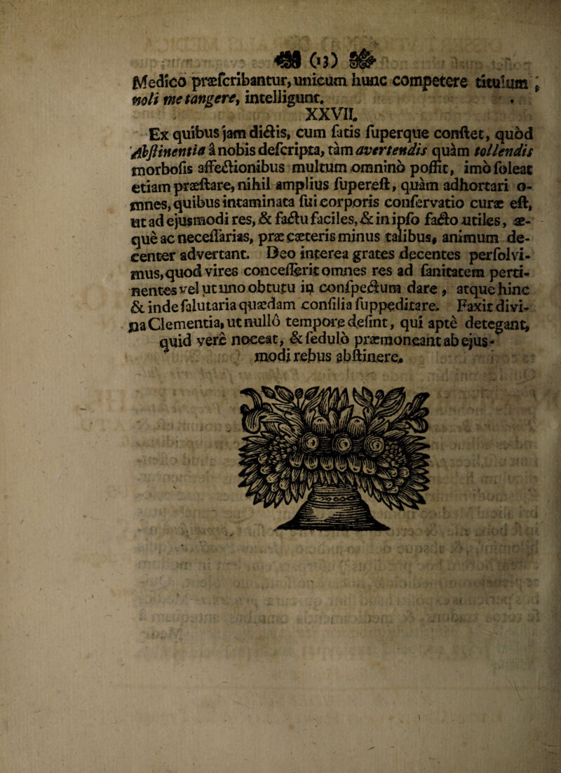 / » *SS§ 0?) §§!*• Medico prafcribantur, unicum hunc competere titulum » noli me tangere, intelligunt. . XXVII. Ex quibus jam di&is, cum fatis fuperque conflet, quod /tbftinentia a nobis defcripta, tam avertendis quam tollendis morbofis affe&ionibus multum omnino poffit, imofoleat etiam praeftare, nihil amplius fupereft, quam adhortari o- mnes, quibus intaminata fui corporis eonfervatio curx eft, nt ad ejusmodi res, & fa#u faciles, & in ipfo fa#o utiles, ae¬ que ac neceilarias, prx exteris minus talibus, animum de¬ center advertant. Deo interea grates decentes perlolvi- mus,quod vires concederit omnes res ad fanitatem perti¬ nentes vel ut uno obtutu iq confpefium dare, atque hinc & indefalutariaqusedam confilia fuppeditare. Faxit divi¬ tia Clementia» ut nullo tempore defint, qui apte detegant, quid vere noceat, &fedu!o prxmoneant ab ejus¬ modi rebus abftinere.