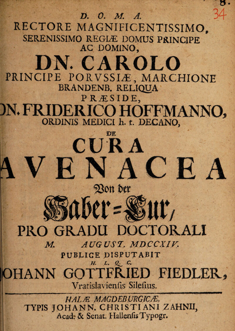 RECTORE MAGNIFICENTISSIMO, SERENISSIMO REGLE DOMUS PRINCIPE AC DOMINO, DN. CAROLO PRINCIPE PORVSSLE, MARCHIONE BRANDENB. RELIQUA PRAESIDE ORDINIS MEDICI h. t. DECANO, DE CURA VENACEA SBott fcev m H / PRO GRADU DOCTORALI M. AUGUST. MDCCXir. PUBLICE DISPUTABIT DHANN GOTTFRIED FIEDLER Vratislavienfis Sileilus. NALM MAGDEBURGICJE, TYPIS JOHANN. CHRISTI ANI ZAHNII, Acad? & Senat. HallenfisTypogr.
