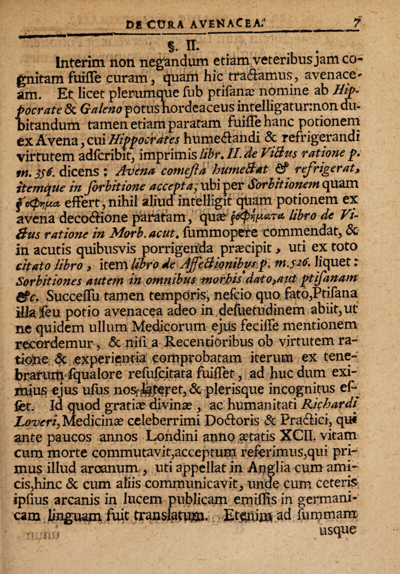 ^ §• n. Interim non negandum etiam veteribus jam co¬ gnitam fuiffe curam, quam hic tradamus, avenace- am. Et licet plerumque fub ptifana; nomine ab Hip¬ pocrate & Galeno potuS hordeaceus inteIligatur:non du- bitandum tamen etiam pararam fuiffe hanc potionem ex Avena, cui Hippocrates humedandi & refrigerandi virtutem adlcribit, imprimis libr. II. de ViBus ratione p. tn. 356. dicens : Avena comejia humeBat <2? refrigerat, itemque in forbitione accepta; ubi per Sorbitionem quam fotyna. effert, nihil aliud intelligit quam potionem ex avena decodione paratam , ipue? j#$i**T* libro de Vi- Bus ratione in Morb. ac ut. fumm opere commendat, & in acutis quibusvis porrigenda praecipit, uti ex toto citato libro, item Ubro de AjfeBiombmp. m.526. liquet: Sorbitiones autem in omnibus morbis dato,aut ptifanam &c. SucceiTu tamen temporis, nefcio quo fato,Ptifana illajfeu potio avenacea adeo in defuetudinem abiit, ut ne quidem ullum Medicorum ejus feciffe mentionem recordemur , & nili a Recentioribus ob virtutem ra¬ tione & experientia comprobatam iterum ex tene¬ brarumfqualore refufcitata fuiffet, ad huc dum exi¬ mius ejus ufus nosrfetepet, & plerisque incognitus ef^ fet. Id quod gratia? divina?, ac humanitati Richardi Loveri, Medicinte celeberrimi Dodoris & Pradici, qui ante paucos annos Londini anno anatis XCn. vitam cum morte commutavit,acceptum referimus,qui pri¬ mus illud arcanum , uti appellat in Angi ia cum ami¬ cis,hinc & cum aliis communicavit, unde cum ceteris ipfius arcanis in lucem publicam emiflis in germani- cam linguam fuit translatum. Etenim ad lummam usque