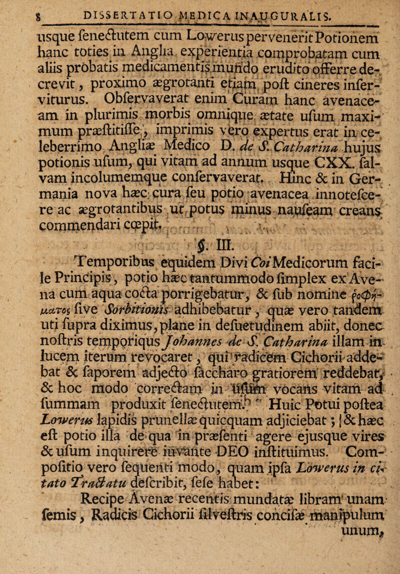 ■ ' .. »■■11«» II I ||,|, --- - L__ r usque feneftutem cum Loperus pervenerit Potionem hanc toties in Anglia experientia comprobatam cum aliis probatis medicamentis mundo erudito offerre de¬ crevit , proximo asgrotanti etiam poft cineres infer- viturus. Obfervaverat enim Curam hanc avenace¬ am in plurimis morbis omnique aetate ufum maxi¬ mum prasftitiffe, imprimis vbro expertus erat in ce¬ leberrimo Anglia; Medico D. de S..Catharma hujus potionis ufum, qui vitam ad annum usque CXX. fal- vam incolumemque confervaverat. Hinc & in Ger¬ mania nova haec cura feu potio -avenacea innotefce- re ac segrotantibus ut potus minus naufeam creans commendari cqepid §.m. Temporibus equidem Divi CW Medicorum faci¬ le Principis, potio htec tantummodo fimplex exAve- na cum aqua coffa porrigebatur, & fub nomine foQj- ua-roiiive Sorbitiatils adhibebatur, quas vero tandem uti fupra diximus, plane in deluetudinem abiit, donec noftris tzvci^QYi(\xxsJoh annes de S. Catharina illam in lucem iterumre vocaret, qui radicem Cichorii adde¬ bat & faporem adjeffo faccharo gratioremreddebaf, & hoc modo correffam in 'tiftKn vocaAs vitam ad fummam produxit lene^ntem!.^ ' Huic Potui poftea Lowerus lapidis prUnella; quicquam adjiciebat; [ & hasc eft potio illa de qua in prtefenti agere ejusque vires &ufum inquirere immite DEO inftituimus. Com- pofitio vero fequenti modo, quam ipfa Lowerus in cu- tato 'TraBatu defcribit, fefe habet: Recipe Avente recentis mundata; libram' unam femis, Radicis Cichorii filveftris cohcifae manipulum '' . unum*