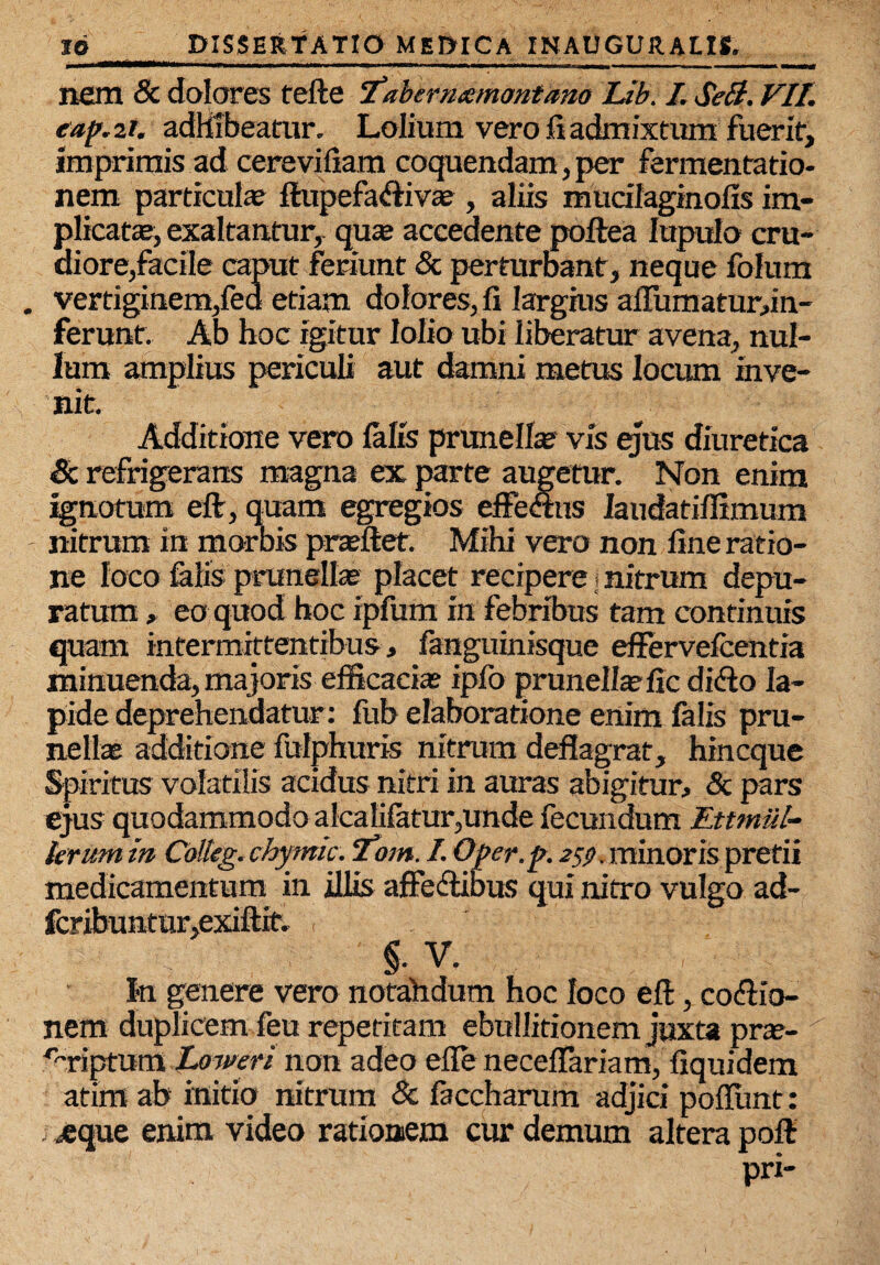 nem 8c dolores tefte 'fahernamontano Ub. I. SeB. VII. eap.zt. adhibeatur. Lolium vero fi admixtum fuerit, imprimis ad cerevifiam coquendam, per fermentatio- nem particula? ftupefadiv® , aliis mucifaginofis im¬ plicat®, exaltantur, qu® accedente poftea Inpulo cru¬ diore,facile caput feriunt & perturbant, neque folum vertiginem,fed etiam dolores, fi largius aflumaturun- ferunt. Ab hoc igitur lolio ubi liberatur avena, nul¬ lum amplius periculi aut damni metus locum inve¬ nit. Additione vero falis prunell® vis ejus diuretica & refrigerans magna ex parte augetur. Non enim ignotum eft, quam egregios effectus Iaudatiflimum nitrum in morbis pr®ftet. Mihi vero non fine ratio¬ ne loco falis prunell® placet recipere j nitrum depu¬ ratum , eo quod hoc ipfum in febribus tam continuis quam intermittentibus, fanguinisque effervefcentia minuenda, majoris efficaci® ipfo prunell®fic dido la¬ pide deprehendatur: fub elaboratione enim falis pru¬ nell® additione fulphuris nitrum deflagrat, hincque Spiritus volatilis acidus nitri in auras abigitur, & pars ejus quodammodo alcalifatur,unde fecundum Ettmiil- krum in Cbtteg. chymic. cfom. I. Oper.p. 259. minoris pretii medicamentum in illis affedibus qui nitro vulgo ad- fcribuntur,exiftit. , §. V. , In genere vero notahdum hoc loco eft, codio- nem duplicem feu repetitam ebullitionem juxta pr®- '%riptum Loweri non adeo efle neceflariam, fiquidem atim ab initio nitrum & faccharum adjici pofflmt: .eque enim video rationem cur demum altera poft pri-