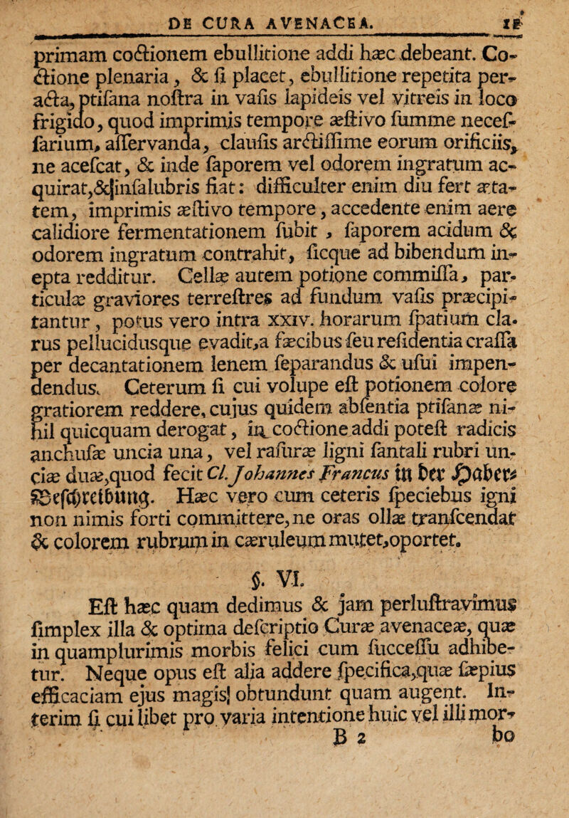 . ■■■ ■ r. ■ —■ ■ *m - —— ■—■—■■— ■-rr»i,i.., m primam cocionem ebullitione addi h®c debeant. Co¬ cione plenaria, & fi plaeet, ebullitione repetita peiv aria, ptifana noftra in vafis lapideis vel vitreis in loco frigido, quod imprimis tempore ®ftivo fumme necef- farium, afiervanaa, claufis arriiffime eorum orificiis, ne acefcat, & inde faporem vel odorem ingratum ac¬ quirat, Scjinfalubris fiat: difficulter enim diu fert aeta¬ tem, imprimis affiivo tempore, accedente enim aere calidiore fermentationem fubit , faporem acidum <3c odorem ingratum contrahit, iicque ad bibendum in¬ epta redditur. Cell® aurem potione eommiffa, par¬ ticula; graviores terreftres ad fundum vafis praecipi¬ tantur , potus vero intra xxiv. horarum fpatium cla¬ rus peilucidusque evadit,a fetibus feurefidentiacrafia per decantationem lenem feparandus & ufui impen¬ dendus. Ceterum fi cui volupe eft potionem colore gratiorem reddere, cujus quidem ablentia ptilante ni¬ hil quicquam derogat, fe coftione addi poteft radicis anchufe uncia una, vel rafiir® ligni fantali rubri un¬ ci® du®,quod fecit Cl.Jobarmes francus th btV' ' SBefcDrelbUltq. H®c vero cum ceteris Ipeciebus igni non nimis forti committere, ne oras ollas tranfcendat oc colorem rubrum in casruleum mutet,oportet. V' $. VI. Eft hasc quam dedimus & jam perluftravimus fimplex illa & optima defcriptio Cur® .avenaceas, qu® in quamplurimis morbis felici cum litccefiu adhiber tur Neque opus eft alia addere fpecifica,qu® fepius efficaciam ejus magis! obtundunt quam augent. In- terim fi cuilibet pro varia intentione huic vel illimor-'