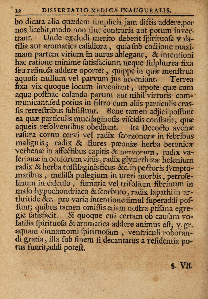 bo dicata alia quaedam fimplicia jam dklis addere,per nos licebit,modo non fint contraria aut potum inver- Ctant. Unde excludi merito debent fpirituofa vala- tilia aut aromatica calidiora, quia fub co£tione maxi¬ mam partem virium in auras ablegant, & intentioni hac ratione minime fatisfaciunt; neque fulphurea fixa feu refmofa addere oportet, quippe in quae menftrua aquofa nullum vel parvum jus inveniunt. Terrea fixa vix quoque locum inveniunt, utpote quae cum aqua pofthac colanda parum aut nihil virtutis com¬ municant,fed potius in filtro cum aliis particulis cras- fis terreftribus fubfiftunt. Bene tamen adjici poffunt ea quae particulis mucilaginofis vifcidis conflant, quae aqueis refolventibus obediunt. Ita Decosflo avenae ralura cornu cervi vel radix fcorzonerae in febribus malignis ; radix & flores poeoniae herba betonicae verbenae in affeftibus capitis & nervorum, radix Va¬ lerianae in oculorum vitiis, radix glycirrhizae helenium radix & herba tuffilaginis ficus &c. in pe&oris fympto- matibus, melifla pulegium in uteri morbis, petrofe- linum in calculo, fumaria vel trifolium fibrinum in, malo hypochondriaco & fcorbuto, radix lapathi in ar¬ thritide 3cc. pro varia intentione iimul fuperaddi pof* funt; quibus tamen omiffis etiam noftra ptifana egre¬ gie fatisfacit. Si quoque cui certam ob caufam vo¬ latilia Ipirituofa & aromatica addere animus eft, y. gr. aquam cinnamomi Ipirituofam , ventriculi roboran¬ di gratia, illa fub finem !i decantatus a refidentia po¬ tus fuerit,addi poteft. §. vn.