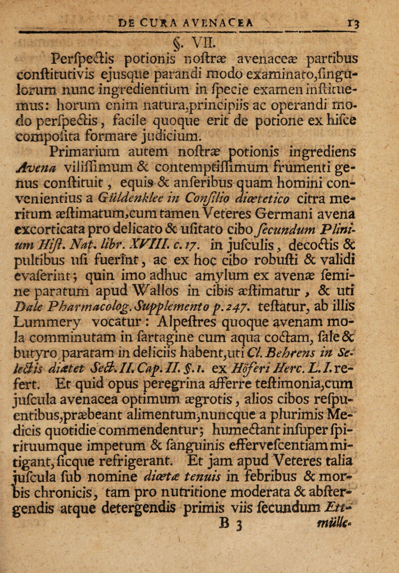 £3 §. VII. Perfpedis potionis ndftrae avenacea; partibus conftitutivis ejusque parandi modo examinato,Ungu¬ lorum nunc ingrediendum in Ipecie examen infticue- mus: horum enim natura,principiis ac operandi mo¬ do perfpedis, facile quoque erit de potione ex hifee eompoiita formare judicium. Primarium autem noftrte potionis ingrediens Avena viliilimum & contemptimmum frumenti ge¬ nus conftituit, equis & anferibus quam homini con¬ venientius a Giildenklee in Corifilio dicetetico citra me¬ ritum aeftimatum,cum tamen Veteres Germani avena excorticata pro delicato & ufitato cibo fecundum Plini- um Hijl. Nat. libr. XVIII. c. 77. in jufculis, decodis & pultibus ufi fuerint, ac ex hoc cibo robufti & validi evaferint; quin imo adhuc amylum ex avente femi¬ ne paratum apud Wallos in cibis adimatur , & uti Dale Pharmacolog. Supplemento f. 247. teftatur, ab illis Lummery vocatur : Alpeftres quoque avenam mo¬ la comminutam in fartagine cum aqua codam, fale & butyro paratam in deliciis habent,uti 67. Behrens in Se- leBis dixtet SeB. II. Caf. II. §. 1. ex Hoferi Here. L. I. re¬ fert. Et quid opus peregrina afferre teftimonia,cum jufcula avenacea optimum aegrotis, alios cibos refpu- entibus,praebeant alimentum,nuneque a plurimis Me¬ dicis quotidie commendentur; humedantinfuper fpi- rituumque impetum & fanguinis effervefeentiam mi¬ tigant, ficque refrigerant. Et jam apud Veteres talia jufcula fub nomine dicetx tenuis in febribus & mor¬ bis chronicis, tam pro nutritione moderata & abfter- gendis atque detergendis primis viis fecundum £«-