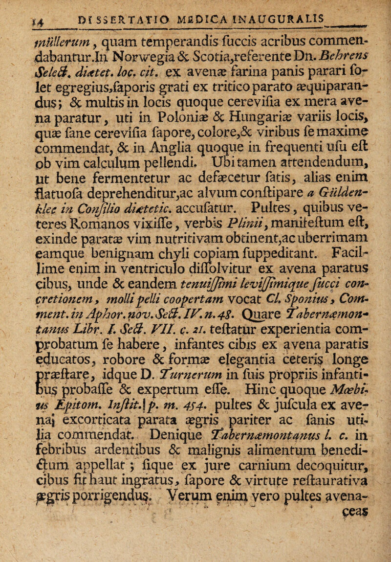 .„ _ _ _—■ i ■ rtinrtirf * ll.-nT— n .. -i mm, mrnmmi »■' I ' 'L ^ ' mulierum, quam temperandis fuccis acribus commen¬ dabantur .In. Norwegia & Scotia,referente Dn. Behrens SeleB. dieetet. loc, cit. ex avens farina panis parari fo- let egregiusdaporis grati ex tritico parato squiparan- dus; & multis in locis quoque cerevifia ex mera ave¬ na paratur, uti in Polonis & Hungaris variis locis, quae fane cerevifia fapore, colore,& viribus le maxime commendat, & in Anglia quoque in frequenti ufu eft ob vim calculum pellendi. Ubi tamen attendendum, ut bene fermentetur ac defaecetur fatis, alias enim flatuola deprehenditur,ac alvum conftipare a Gtilden- klee in Conjilio dUtetic. accufatur. Pultes, quibus ve¬ teres Romanos vixifle, verbis Plinii, maniieftum eft, exinde paratx vim nutritivam obtinent,ac uberrimam, eamque benignam chyli copiam fuppeditant. Facil¬ lime enim in ventriculo diflolvitur ex avena paratus cibus, unde & eandem tenuijjtmi levijjimique Jucci con¬ cretionem, molli pelli coopertam vocat Cl, Sponius, Com- ment.in Aphor,nov.Seft.IV.n.4$. Quare Taberntemon- tanm Libr. I. $e&. VII. <r. 21. teftatiir experientia com¬ probatum fe habere, infantes cibis ex avena paratis educatos, robore & formae elegantia ceteris longe frteftare, idque D. Turnerum in fuis propriis infanti¬ lis probafte & expertum eife. Hinc quoque Mcebi- m Epitom. injlit.\p. m. 4S4- pultes & jufcula ex ave- naj excorticata parata aegris pariter ac fanis uti¬ lia commendat. Denique Vaberntemontanus L c. in fpbribus ardentibus <$c malignis alimentum benedi- £f:um appellat; fique ex jure carnium decoquitur, cibus fitnaut ingratus, fapore <Sc virtute reftaurativa aegris porrigendus. Verum enim vero pultes avena-  : ■ '-V * ceas