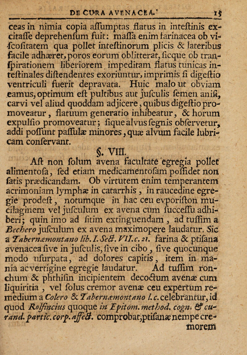 ___ .. *$ ceas in nimia copia afliimptas flatus in inteftinis ex- citafle deprehenfum fuit: mafla enim farinacea ob vi- ■fcofitatem qua pollet inteftinorum plicis & lateribus facile adhaeret, poros eorum oblitterat, ficque ob tran,- (pirationem liberiorem impeditam flatus tunicas in- teftinales diftendentes exoriuntur, imprimis fi digeftio ventriculi fuerit depravata. Huic malo ut obviam eamus, optimum eft pultibus aut jufculis femen anifi, earvi vel aliud quoddam adjicere, quibus digeftiopro¬ moveatur , flatuum generatio inhibeatur, & horum expulfio promoveatur; fique alvus fegnis obfervetur, addi poliunt pallula; minores, qua; alvum facile lubri¬ cam confervant. §. VIII. Alt non folum avena facultate'egregia pollet alimentofa, fed edam medicamentofam poffidet noni fatis praedicandam. Ob virtutem enim temperantem acrimoniam lymphte in catarrhis , in raucedine egre¬ gie prodeft, notumque in hac ceu evporifton mu- cilaginem vel jufculum ex avena cum fucceflu adhi¬ beri ; quin imo ad fitim extinguendam , ad tuffim a Bechero jufculum ex avena maximopere laudatur. Sic a Tabernzmontano lib. /. SeB. VIJ.c. 21. farina <3c ptilana avenacea five in jufculis, five in cibo, five quocunque modo ufurpata, ad dolores capitis, item in ma¬ nia acverfigine egregie laudatur. Ad tuffim ron¬ chum & phthifin incipientem decodhim avenae cum liquiritia , vel folus cremor avente ceu expertum re¬ medium a Coiero & Taberntemontano l. c. celebrantur, id quod Rolfincitts quoque in Ipitom. method. cogn. rand. partic, corj>. ajfeB. comprobat,ptifante nempe cre¬ morem
