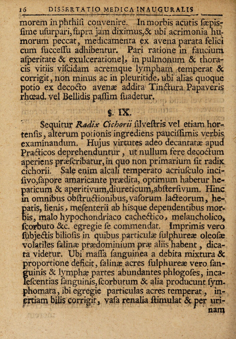 morem inphthifi convenire.. In morbis acutis fepis- fime ufurpari, ftipra jam diximus,Sc ubi acrimonia hu¬ morum peccat, medicamenta ex avena parata felici cum fucceffu adhibentur. Pari ratione in faucium alperitate & exulceratione), in pulmonum & thora¬ cis vitiis vifcidam acremque lympham temperat & corrigit, non minus ac in pleuritide, ubi alias quoque potio ex deco&o avenae addita Tinflura Papaveris rhoead. vel Bellidis paffim fuadetur. §. IX. Sequitur Radix Cichorii filveflris vel etiam hor- tenfis, alterum potionis ingrediens pauciflimis verbis examinandum. Hujus virtutes adeo decantatae apud Pra&icos deprehenduntur, ut nullum fere decoctum aperiens praefcribatur, in quo non primarium fit radix cichorii. Sale enim alcali temperato acriufculo inci- fivo,fapore amaricante praedira, optimum habetur he¬ paticum & aperitivum,ditireticumj^bfterfivum. Hinc m omnibus obftrudfionibus, vaforum laiieorum, he- fatis, lienis, mefenterii ab hisque dependentibus mor¬ is, malo hypochondriaco caciieftico, melancholico, fcorbuto &c. egregie fe commendat. Imprimis vero lubje&is biliofis in quibus particulae fulphureae oleofie volatiles falinae prajdominium pra?. aliis habent, dica¬ ta videtur. Ubi maffa fanguiiiea a debita mixtura & proportione deficit, falinte acres fulphureae vero {an¬ guinis & lymphae partes abundantes phlogofes, inca- lefcentias fanguinis,fcorbutum & alia producunt lym¬ phomata, ibi egregie particulas acres temperat, in¬ ertiam bilis corrigit, yafa renalia ftimulat & per uri- 1 nam