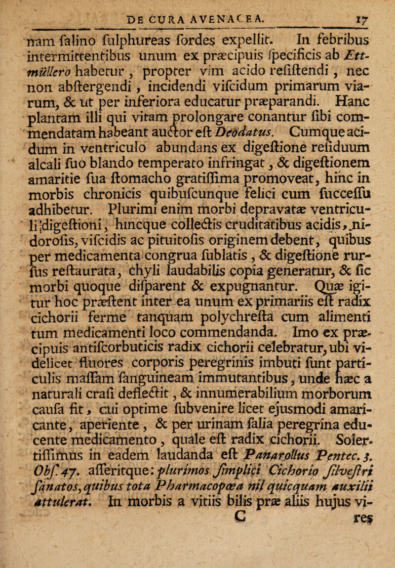 nam falino fulphureas fbrdes expellit. In. febribus intermittentibus unum ex prascipuis fpeciftcis ab Ett- miiUero habetur , propter vim acido refiftendi , nec non abftergendi, incidendi vifcidum primarum via¬ rum, & ut per inferiora educatur praeparandi. Hanc plantam illi qui vitam prolongare conantur libi com¬ mendatam habeant auftor eft Deodatus. Cumque aci¬ dum in ventriculo abundans ex digeftione refiduum alcali luo blando temperato infringat, & digeftionem amaritie fua ftomacho gratiflima promoveat, hinc in morbis chronicis quibufeunque felici cum {iicceffu adhibetur. Plurimi enim morbi depravatae ventricu¬ li jdigeftioni, hmeque colledtis cruditatibus acidis, .ni- dorofis, vifeidis ac pituitofis originem debent, quibus per medicamenta congrua fublatis, & digeftione rur- fus reftaurata, chyli laudabilis copia generatur, & fic morbi quoque dilparent & expugnantur. Quae igi¬ tur hoc praeftent inter ea unum ex primariis eft radix cichorii ferme tanquam polychrefta cum alimenti tum medicamenti loco commendanda. Imo ex praz- cipuis antifcorbuticis radix cichorii celebratur, ubi vi¬ delicet fluores corporis peregrinis imbuti lunt parti¬ culis maflam fanguineam immutantibus, unde hsec a naturali crafi defle&it, & innumerabilium morborum caula fit, cui optime lubvenire licet ejusmodi amari¬ cante, aperiente , & per urinam faba peregrina edu¬ cente medicamento, quale eft radix cichorii. Soler- tiflimus in eadem laudanda eft Panarollus Pentcc. 3. Obf. 4j. afiferitque; plurimos. Jimplici Cichorio JilveJlri Janatos, quibus tota Pharmacopcea nil quiccfuam auxilii attulerat. In morbis a vitiis bilis prte aliis hujus vi- C res