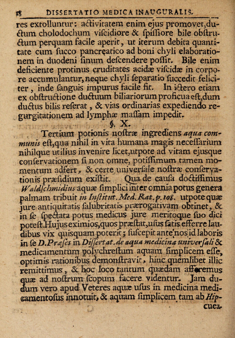 res extolluntur: activitatem enim ejus promovet,du¬ plum cholodochum vifcidiore & fpilfiore bile obftru- ftura perquam facile aperit, ut iterum debita quanti¬ tate cum fucco pancreatico ad boni chyli elaboratio¬ nem in duodeni linum defcendere poffit. Bile enim deficiente protinus cruditates acidas vifckte in corpo¬ re accumulantur, neque chyli feparatio foccedit felici¬ ter , inde fanguis impurus facile fit. In illero etiam ex obftruftione du&uum biliariorum proficua eft,dum dutfius bilis referat, & vias ordinarias expediendo re¬ gurgitationem ad lymphae malTam impedit. Tertium potionis nollrae ingrediens 'aqua rnn* munis eft,qua nihil in vita humana magis necelfarium nMque utilius invenire lfcet}ntpote ad vitam ejusque eonfervationem fi non omne, potilfimum tamen mo¬ mentum adfert , &. certe imiverlale noftra; conlerya- tionis prasfidium exiftit. Qua de caufa do&ifiimus WaIdfchmidius aquae fimplici inter omnia potus genera palmam trihuit in Inftitut. Mcd. Rat.p. tos. utpote quae jure antiquitatis falubrieatis praerogativam obtinet, & in fe peccata potus medicus jure meritoque fuo dici poteft.Hujuseximios,quos pr*fiat,ufus fetis efferre lau¬ dibus vix quisquam poterit; lufeepitante[nos'idlaboris in fe D.PvaJes in Dijjtrtat.de aqua medicina univerfali5c medicamentum polychreftum aquam fimplicem efie, optimis ratioiiibusdemonftravir, hincquemlibet illic remittimus, <3t hpc loco tantum quaedam afferemus quae ad nofirum fcopum facere videntur- Jam du- oum vero apud Veteres aquae ufus in medicina medi- garaentofus innotuit* & aquam fimplicein tam abffif*- .•  cuea-