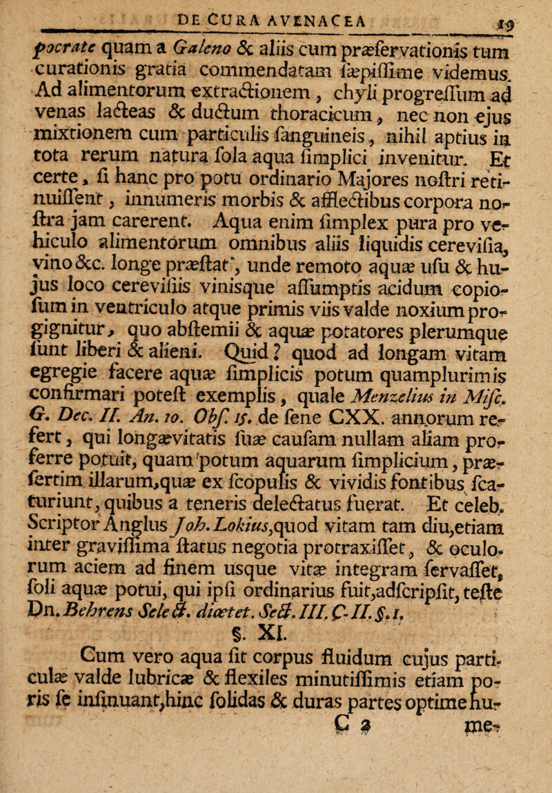 focrate quam a Galeno <3c aliis cum praefervationis tum curationis gratia commendatam iajpiflime videmus. Ad alimentorum extra&ionem, chyli progrefiiim ad venas ladieas 8c duftum thoracicum, nec non ejus mixtionem cum particulis fangmneis, nihil aptius in tota rerum natura fola aqua fimplid invenitur. Et certe, fi hanc pro potu ordinario Majores nGftri reti- nuilTent, innumeris morbis & affleclibus corpora no- ftra jam carerent. Aqua enim fimplex pura pro ve¬ hiculo alimentorum omnibus aliis liquidis cerevifia, vino &c. longe pra?ftat‘, unde remoto aqua? ufu & hu¬ jus loco cerevilxis vinisque afiumptis acidum copio- ftimin ventriculo atque primis viis valde noxium pro¬ gignitur , quo abftemii & aqua? potatores plerumque limt liberi oc alieni. Quid ? quod ad longam vitam egregie facere aqua; fimplicis potum quamplurimis confirmari poteft exemplis, quale Menzelim in Mifc, G. Dec. II. An. ?o. ObJ'. if. de fene CXX. ann.orum re¬ fert } qui longaevitatis fuse caufam nullam aliam pro¬ ferre potuit, quam 'potum aquarum fimplicium, prte- lertim illarum,qua? ex icopulis & vividis fontibus, fca- turiunt, quibus a teneris aeledlatus luerat. Et celeb. Scriptor AnglusJo6.Lobius,quod vitam tam diu,etiam inter graviflima flatus negotia protraxiffet, & oculo¬ rum aciem ad finem usque vita? integram fervaflet, foli aqua? potui, qui ipfi ordinarius fuir,adfcripfit, tefie Dn. Behrens Sele 8. dicet et. Se&. III. Q. II. §. j. §. XI. Cum vero aqua fit corpus fluidum cujus parti- cula: valde lubricae & flexiles minutiflimis etiam po- ris fe infinuant,hinc folidas & duras partes optime hu- G j? pe-?