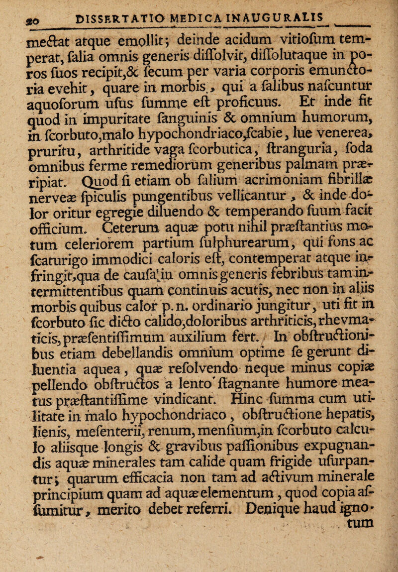 ———- .... I ■•———* ——~~ I. ■'»! ■ ■—1 ' '■ ' ■ “ •—’* V me&at atque emollit; deinde acidum vitiofum tem¬ perat, falia omnis generis diflblvit, diffolutaque in po- ros fuos recipit,& fecum per varia corporis emuntto- ria evehit, quare in morbis , qui a falibus nafcuntur aquoforum ufus fumme eft proficuus. Et inde fit quod in impuritate fanguinis & omnium humorum, in fcorbuto,mato hypochondriaco/cabie, lue Venerea, pruritu, arthritide vaga fcorbutica, ftranguria, foda omnibus ferme remediorum generibus palmam prasr ripiat. Quod fi etiam ob falium acrimoniam fibrillas nerveae fpiculis pungentibus vellicantur , & inde do¬ lor oritur egregie diluendo & temperando futim facit officium. Ceterum aquae potu ninil praeftantius mo¬ tum celeriorem partium fulphurearum, qui fons ac fcaturigo immpdici caloris eft, contemperat atque irt- ffingit,qu£ t de Caufafin omnis generis febribus tam in- termittentibus quam continuis acutis, nec non in aliis morbis quibus calor pn, ordinario jungitur, uti fit in fcorbuto fic di<fto calido,doloribus arthriticis, rhevma- ticis, prtefentiffimum auxilium fert. In obftruftioni- bus etiam debellandis omnium optime fe gerunt di¬ luentia aquea , quae refolvendo neque minus copi* pellendo obftruaos a lento' ftagnante humore mea¬ tus praftantilfime vindicant. Hinc fumma cum uti¬ litate in malo hypochondriaco, obftruftione hepatis, lienis, mefenterii, renum, menfium,in fcorbuto calcu¬ lo aliisque longis & gravibus paffionibus expugnan¬ dis aquae minerales tam calide quam frigide ufurpan- tur; quarum efficacia non tam ad adtivum minerale principium quam ad aquae elementum, quod copia af- fnmimr, merito debet referri. Denique haud igno - tum