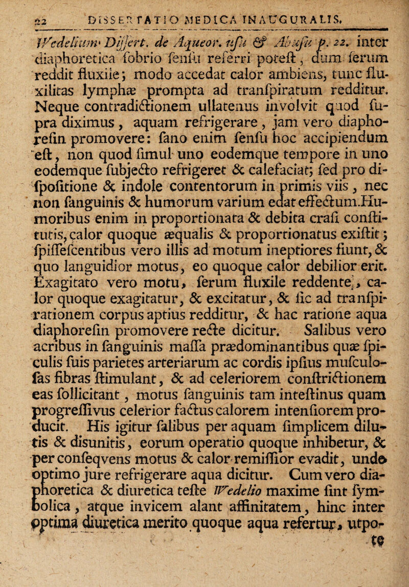 fl2 DISSEIt TA-TIO MEDICA INATJGUttALIS, V/cdeliuni' Differt, de Aqueor. nfu <2? Abufit p. 22. inter diaphoretica fobrio fenili referri poteft, dum ferum reddit fluxile; modo accedat calor ambiens, tunc flu- xilitas lympha; prompta ad tranfpiratum redditur. Neque contradidionem ullatenus involvit quod fu- pra diximus , aquam refrigerare , jam vero diapho- refin promovere: fano enim fenfu hoc accipiendum eft, non quod fimul uno eodemque tempore in uno eodem que fubjedo refrigeret & calefaciat; fed pro di- fpofitione & indole contentorum in primis viis, nec non fanguinis & humorum varium edateffedum.Hu- moribus enim in proportionata & debita crafl confla¬ turis, calor quoque asqualis & proporrionatus exiftit; fpiffefcentibus vero illis ad motum ineptiores fiunt, & quo languidior motus, eo quoque calor debilior erit. Exagitato vero motu, ferum fluxile reddente,, ca¬ lor quoque exagitatur, & excitatur, & ile ad tranfpi- rationem corpus aptius redditur, & hac ratione aqua diaphorefin promovere rede dicitur. Salibus vero acribus in fanguinis maffa praedominantibus quas fpi- culis fuis parietes arteriarum ac cordis ipfius mufculo- fas fibras ftimulant, & ad celeriorem conftridionem eas follicitant, motus fanguinis tam inteftinus quam progrefiivus celerior fadus calorem intenfiorem pro¬ ducit. His igitur falibus per aquam fimplicem dilu¬ tis & disunitis, eorum operatio quoque inhibetur, 8c per confeqvens motus & calor remiflior evadit, undo optimo jure refrigerare aqua dicitur. Cum vero dia- Enoretica & diuretica tefte iTedelio maxime fint fym- olica, atque invicem alant affinitatem, hinc inter pptima diuretica merito quoque aqua refertur, utpo- ■ ; ' ' ' te