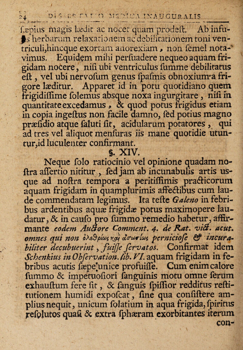/ 24 d i $ 'i' g r ' r \ r' <1 m s •> i e a i >; A u c u r a l i s 'fjBpius magis laedit ac nocet quam prodeft. Ab infu- .j^s*herbarum relaxationem ac debilitationem toni ven¬ triculi,hincque exortam anorexiam, non femel nota-' vimus. Equidem mihi perliiadere nequeo aquam fri¬ gidam nocere, nili ubi ventriculus fumme debilitatus eft , vel ubi nervofum genus Ipafmis obnoxium-a fri¬ gore luditur. Apparet id in potu quotidiano quem frigidiffime folemus absque noxa ingurgitare, nili in quantitate excedamus , Sc quod potus frigidus etiam in copia ingeftus non facile damno, fed potius magno prxfidio atque faluti fit, acidularum potatores , qui ad tres vel aliquot menfuras iis mane quotidie utun¬ tur,id luculenter confirmant, §. XIV. Neque folo ratiocinio vel opinione quadam no- ftra affertio nititur , fed jam ab incunabulis artis us¬ que ad noftra tempora a peritiffimis pra&icorum aquam frigidam in quamplurimis affe&ibus cum lau¬ de commendatam legimus. Ita tefte Galeno in febri¬ bus ardentibus aqua; frigidae potus maximopere lau¬ datur, & in caufo pro fummo remedio habetur, affir¬ mante eodem Auaore Comment. 4. de Rat. viB. acut. omnes qui non «Ae&pias ^ d<rarlus pcrnicioje fiP incura- biliter decubuerint, fuijje fervatos. Confirmat idem Schenktus inObfervation.lib. VI. aquam frigidam in fe¬ bribus acutis laspe-unice profuifle. Cum enim calore fummo & impetuofiori (anguinis motu omne ferum exhauftum fere fit, Sc fanguis (piffior redditus refti- tutionem humidi expofcat, fine qua conliftere am¬ plius nequit, unicum folatium in aqua frigida, Ipiritus fefplutos quafi Sc extra Iphxram exorbitantes iterum con-