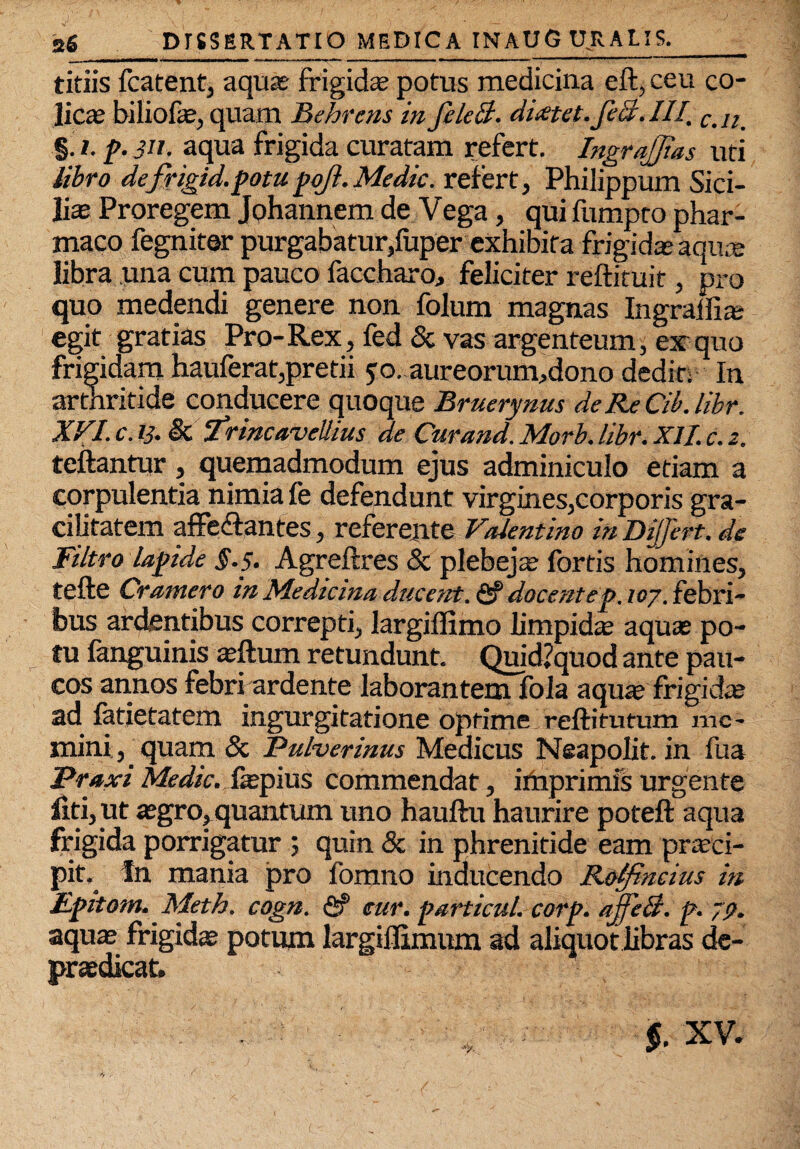 ' • / 1 • , . •- . 26_DISSERTATIO MEDICA INAUG URALIS._ titiis fcatent, aquas frigidas potus medicina eft, ceu co¬ licas biliofe, quam Behrens in felcB. dictet, feci.III. Cil2 §. /. p. 311. aqua frigida curatam refert. Ingrajias uti libro defrigid.potupojl. Medie. refert, Philippum Sici¬ lias Proregem Jphannem de Vega, qui fumpto phar¬ maco fegniter purgabatur,fuper exhibita frigidas aquae libra una cum pauco faccharo, feliciter reftituit, pro quo medendi genere non folum magnas Ingralfias egit gratias Pro-Rex, fed & vas argenteum, ex quo frigidam hauferat,pretii yo..aureorum,dono dedit; In arthritide conducere quoque Bruerynus de Re Cib. libr. XVI. c. ii. & ‘Trinca.vellius de Cur and. Morb. libr. XII. c. z. teftantur, quemadmodum ejus adminiculo etiam a corpulentia nimia fe defendunt virgines,corporis gra¬ cilitatem affe&antes, referente Valentino in Dijfert. de Filtro lapide §.5. Agreftres & plebejas fortis homines, tefte Cramero in Medicina ducent. <2? docent ep. 107. febri¬ bus ardentibus correpti, largiffimo limpidas aquas po¬ tu fanguinis asftum retundunt. Quid?quod ante pau¬ cos annos febri ardente laborantem fola aquse frigidas ad fatietatem ingurgitatione optime reftitutum me¬ mini, quam & Pulverinus Medicus Neapolit. in fua Praxi Medie. fepiuS commendat, irhprimfs urgente fiti, ut asgro, quantum uno hauftu haurire poteft aqua frigida porrigatur quin & in phrenitide eam pra-ci- pit. fn mania pro fomno inducendo Rolfincius in Epitom.Meth. cogn. <2? cur. particul. corp. ajfeB. p. 79. aquas frigidas potum largifiimum ad aliquot libras de- praedicat. §. XV.