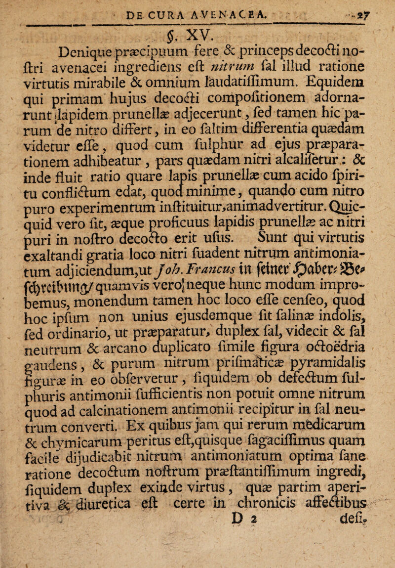 §. XV. Denique praecipuum fere & princeps decofti no- ftri avenacei ingrediens eft nitrum fal illud ratione virtutis mirabile & omnium laudatiffimum. Equidem qui primam hujus deco&i compoiitionem adorna¬ runt dapidem prunellte adjecerunt, fed tamen hic pa¬ rum 'de nitro differt, in eo faltim differentia quadam videtur effe, quod cum fulphur ad ejus praepara¬ tionem adhibeatur , pars quasdam nitri alcalifetur,: & inde fluit ratio quare lapis prunellas cum acido fpiri- tu confliftum edat, quod minime, quando cum nitro puro experimentum inftituitur,animadvertitur. Quic- quid vero flt, asque proficuus lapidis prunells? ac nitri puri in noftro decofto erit ufus. Sunt qui virtutis exaltandi gratia loco nitri fuadent nitrum antimonia- tum adjiciendum,ut Joh.Francus itt fetae*'S5e* fhreibunjV'quamvis vero! neque hunc modum impro¬ bemus, monendum tamen hoc loco efle cenfeo, quod hoc ipfum non unius ejusdemque fit falinte indolis, fed ordinario, ut praeparatur, duplex fal, videcit & fal neutrum & arcano duplicato fimile figura otftoedria gaudens, & purum nitrum prifinaficae pyramidalis fio-urse jn eo obfervetur , fiquidem ob defedlum ful- phuris antimonii fufficientis non potuit omne nitrum quod ad calcinationem antimonii recipitur in fal neu¬ trum converti. Ex quibus jam qui rerum mbdicarum & chymicarum peritus eft,quisque fagaciflimus quam facile dijudicabit nitrum antimoniaturn optima fane ratione deco&um noftrum prasftantiflimum ingredi, fiquidem duplex exinde virtus, quas partim aperi- tiva & diuretica eft certe in chronicis affeaibus D i defi. j A Zj