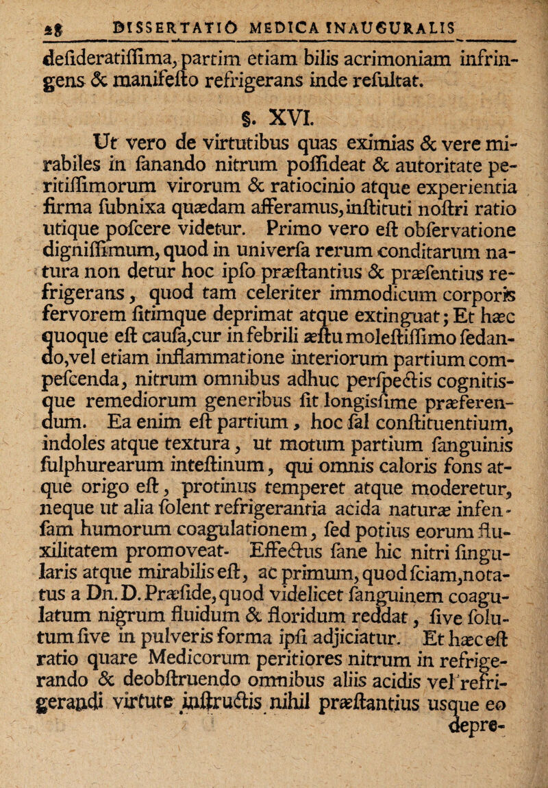 deftderatiflima, partim etiam bilis acrimoniam infrin¬ gens & manifefto refrigerans inde refultat. §. XVI. Ut vero de virtutibus quas eximias & vere mi¬ rabiles in fanando nitrum pofiideat & autoritate pe- ritiflimorum virorum & ratiocinio atque experientia firma fubnixa quasdam afferamus, inftituti noftri ratio utique pofcere videtur. Primo vero eft obfervatione digniftimum, quod in univerfa rerum conditarum na¬ tura non detur hoc ipfo prasftantius & prasfentius re¬ frigerans , quod tam celeriter immodicum corporis fervorem fitimque deprimat atque extinguat; Et hoc quoque eft caufa,cur in febrili asftu moleftiffimo fedan- do,vel etiam inflammatione interiorum partium com- pefcenda, nitrum omnibus adhuc perfpedfis cognitis- 3ue remediorum generibus fit longisftme prasferen- um. Ea enim eft partium, hoc fal conftituendum, indoles atque textura, ut motum partium fanguinis fulphurearum inteftinum, qui omnis caloris fons at¬ que origo eft, protinus temperet atque moderetur, neque ut alia folent refrigerantia acida naturas infen - fam humorum coagulationem, fed potius eorum ftu- xilitatem promoveat- Effe&us fane hic nitri Angu¬ laris atque mirabilis eft, ac primum, quod fciam, nota¬ tus a Dn.D.Prasftde,quod videlicet fanguinem coagu¬ latum nigrum fluidum & floridum reddat, Ave folu- tum Ave in pulveris forma ipA adjiciatur. Et hoceft ratio quare Medicorum peritiores nitrum in refrige¬ rando & deobftruendo omnibus aliis acidis vel refri¬ gerandi virtute inftru&is. nihil proflandus us epre