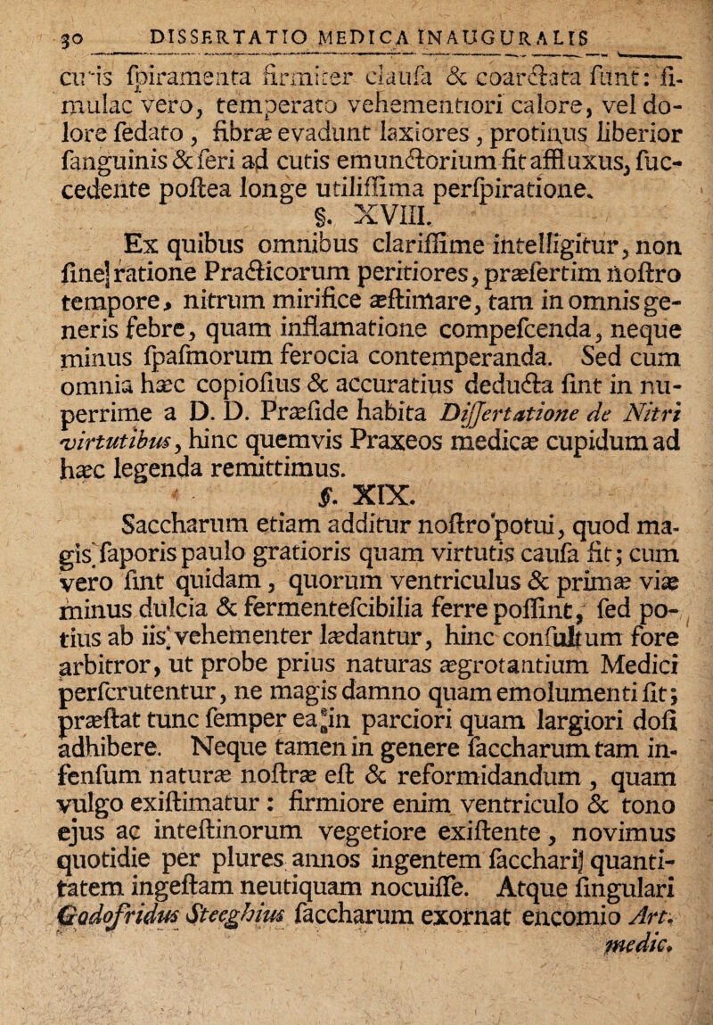 ciris fpiramenta firmiter claufa & coarctafa filnt: fi- mulac vero, temperato vehementiori caiore, vel do¬ lore fedato, fi.br* evadunt laxiores , protinus liberior fanguinis & feri ad cutis emundtorium fitaffluxus, fuc- cedente poftea longe utiliffima perlbiratione. §. XVIII. Ex quibus omnibus clariffime intelfigitur, non fine] ratione Pradficorum peritiores, pr*fertim noftro tempore, nitrum mirifice *flimare, tam in omnis ge¬ neris febre, quam inflamatione compelcenda, neque minus fpafmorum ferocia contemperanda. Sed cum omnia h*c copiofius & accuratius dedu&a fint in nu¬ perrime a D. D. Prasfide habita DiJJertatione de Nitri virtutibus, hinc quemvis Praxeos medie* cupidum ad h*c legenda remittimus. §. XIX. Saccharum etiam additur noftropotui, quod ma¬ gis’ faporis paulo gratioris quam virtutis caufa fit; cum vero fint quidam, quorum ventriculus & prim* vi* minus dulcia & fermentefeibilia ferre poffint, fed po¬ tius ab iis’vehementer l*dantur, hinc confultum fore arbitror, ut probe prius naturas *grotantium Medici perferutentur, ne magis damno quam emolumenti fit; pr*ftat tunc femper eajin parciori quam largiori dofi adhibere. Neque tamen in genere faccharum tam in- fenfum natur* noftr* eft & reformidandum , quam vulgo exiftimatur: firmiore enim ventriculo & tono ejus ac inteftinorum vegetiore exiftente, novimus quotidie per plures annos ingentem laccharif quanti¬ tatem ingeftam neutiquam nocuifle. Atque lingulari Gadofridm Steeghim faccharum exornat encomio Art, medie.