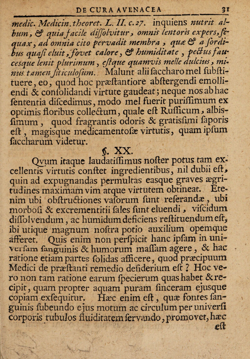 medie. Me dic in. theoret. L. II. c.27. inquiens nutrit al¬ bum, <Sf quia Jacite dijjohitur, omnis lentoris expers,fe- qua a, ad omnia cito pervadit membra , qute <2f a Jbrdi- bus quaji eluit Ifovet calore, & humi ditat e , peBusfaU- cesque lenit plurimum, eflque quamvis meile dulcius, mi¬ nus tamenJiticuloJiim.. Malunt alii faccharo mei lubfti— tuere, eo, quod hoc prteftantiore abftergendi emolli¬ endi & conlolidandi virtute gaudeat; neque nos ab hac fententia difcedimus, modo mei fuerit puriffimum ex optimis floribus colledtum, quale eft Rufficum, albis— limum , quod fragrantis odoris & gratisfimi faporis eft, magisque medicamentofae virtutis, quamipfum faccharum videtur. $. XX. Qvum itaque laudatiffimus nofter potus tam ex¬ cellentis virtutis conftet ingredientibus, nil dubii eft> quin ad expugnandas permultas easque graves aegri¬ tudines maximam vim atque virtutem obtineat. Ete¬ nim ubi obftru&iones vaforum funt refer an da;, ubi morbofl & excrementitii fales funt eluendi, vifeidum diflolvendum, ac humidum deficiens reftituendum eft, ibi utique magnum noftra potio auxilium opemque afferet. Quis enim non perfpicit hanc ipfam in uni- vciTam fanguinis & humorum maflam agere, & hac ratione etiam partes folidas afficere, quod praecipuum Medici de praeftanti remedio defiderium eft ? Hoc ve¬ ro non tam ratione earum fpecierum quas habet & re¬ cipit , quam propter aquam puram finceram ejusque copiam exfequitur. Haec enim eft, qua; fontes fan¬ guinis fubeundo e jus motum ac circulum per univerli corporis tubulos fluiditatem fervando, promovet, haec