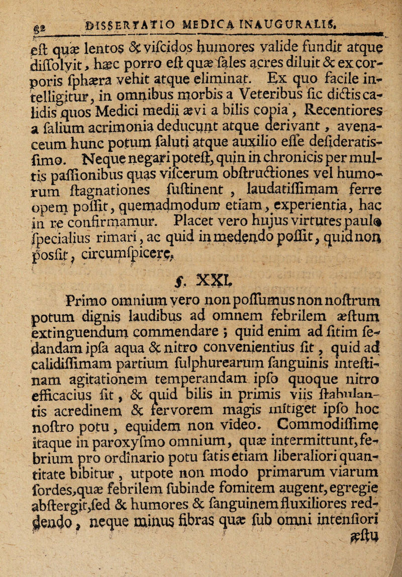 eft qu£e lentos 2c yifcidqs humores valide fundit atque diflolyit, h«c porro eft quas (ales acres diluit & ex cor¬ poris fphasra vehit atque eliminat. Ex quo facile in- telligitur, in omnibus morbis a Veteribus fio didis ca¬ lidis quos Medici medii «vi a bilis copia , Recentiores a falium acrimonia deducunt atque derivant, avena¬ ceum hunc potum faluti atque auxilio efle defideratis- funo. Neque negari poteft, quin in chronicis per mul¬ tis paflionibus quas vilcerum obflrudiones vel humo¬ rum ftagnariones fuftinent , laudatiflimam ferre opem poflit, quemadmodum etiam, experientia, hac in re confirmamur. Placet vero hujus virtutes paula fpecialius rimari, ac quid in medendo poflit, quid non posfit, circumfpcere, $, X5CI. Primo omnium vero non poflbmus non noftrum potum dignis laudibus ad omnem febrilem seftum extinguendum commendare ; quid enim ad fitim fe- dandam ipfa aqua & nitro convenientius fit, quid ad calidiflimam partium fiilphurearum fanguinis intefti- nam agitationem temperandam ipfo quoque nitro efficacius fit, <3c quid bilis in primis viis flahnlan- tis acredinem & fervorem magis mitiget ipfo hoc noftro potu, equidem non video. Commodiflime itaque in paroxyfmo omnium, quas intermittunt,fe¬ brium pro ordinario potu fatis etiam liberaliori quan¬ titate bibitur , utpote non modo primarum viarum fordes,qua2 febrilem fubinde fomitem augent, egregie abftergjt,fed & humores & fanguinem fluxiliores red¬ dendo , neque minus fibras qu« fub omni intenfiori