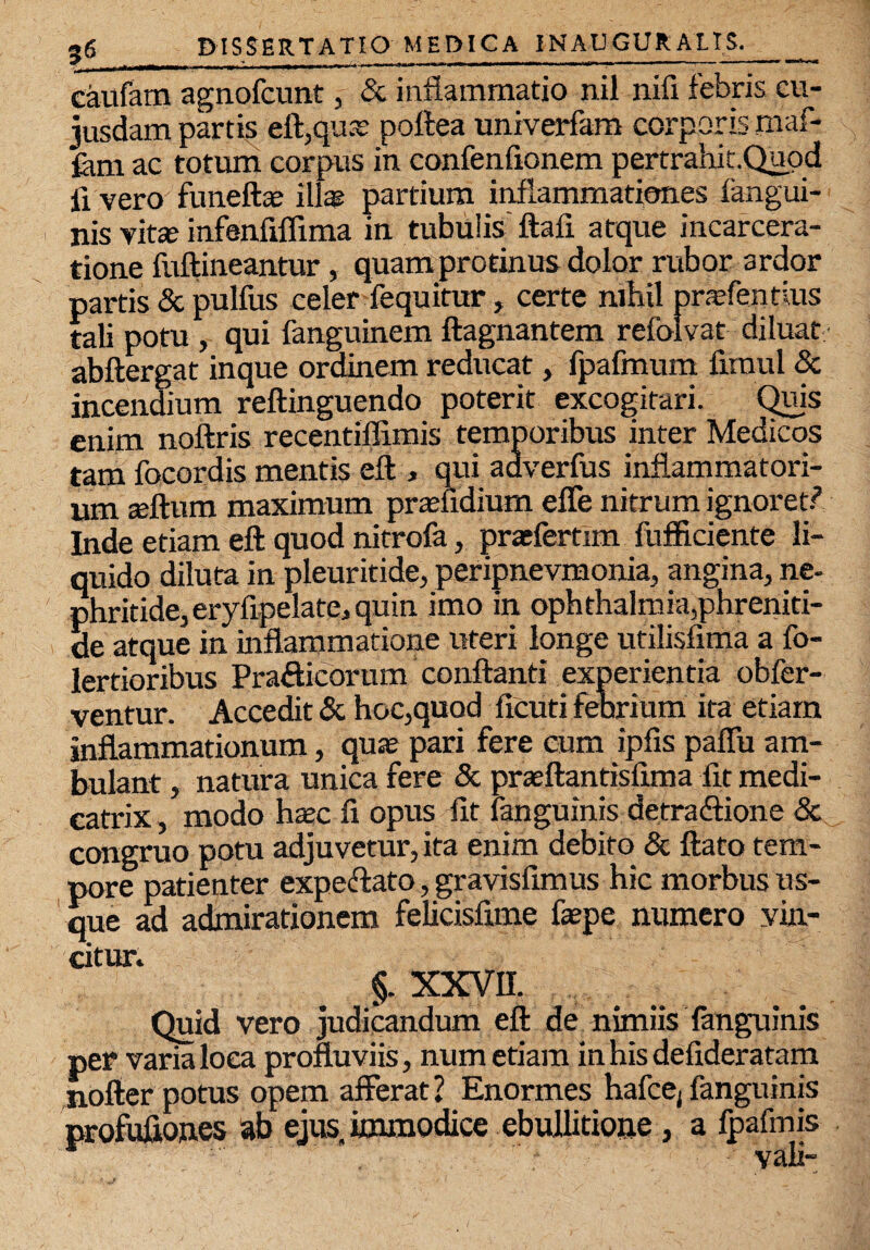 caufam agnofcunt, & inflammatio nil nifi febris cu- jusdam partis eft,qua: poftea univerfam corporis maf- fem ac totum corpus in confenfionem pertrahit.Quod fi vero funeftae illas partium inflammationes fahgui- nis vitas infenfiflima in tubulis' ftafi atque incarcera- tione fuftineantur, quam protinus dolor rubor ardor partis & pulfus celer fequitur, certe nihil prasfentlus tali potu , qui fanguinem ftagnantem refolvat diluat abftergat inque ordinem reducat, fpafmum limul & incendium reftinguendo poterit excogitari. Quis enim noftris recentiffimis temporibus inter Medicos tam focordis mentis efl, qui adverfus inflammatori¬ um seftum maximum prasfidium efle nitrum ignoret/’ Inde etiam eft quod nitrofa, prasfertim fufficiente li¬ quido diluta in pleuritide, peripnevmonia, angina, ne¬ phritide, eryfipelate, quin imo in Ophthalmia,phreniti¬ de atque in inflammatione uteri longe utilisfima a fo- lertioribus Pra&icorum conflanti experientia obfer- ventur. Accedit & hoc,quod ficuti febrium ita etiam inflammationum, quas pari fere cum ipfis paflu am¬ bulant , natura unica fere & praeftantisfima fit medi- catrix, modo hasc fi opus fit fanguinis detra&ione & congruo potu adjuvetur, ita enim debito & flato tem¬ pore patienter expeftato, gravisfimus hic morbus us¬ que ad admirationem felicisfime faepe numero vin¬ citur. §. XXVII. Quid vero judicandum eft de nimiis fanguinis per varia loca profluviis, num etiam in his defideratam jiofter potus opem afferat 2 Enormes hafcej fanguinis profufiones ab ejus, immodice ebullitione, a fpafmis * vali-