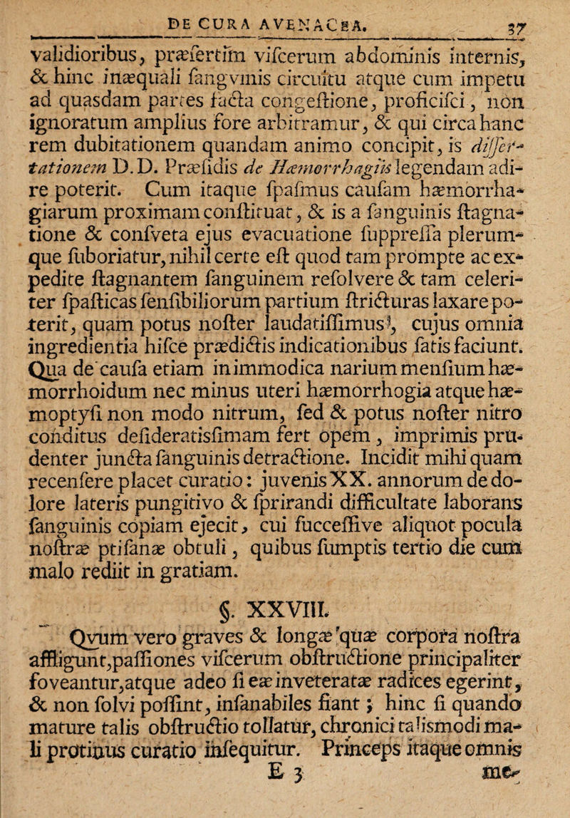 validioribus, pr<efertfm vifcerum abdominis internis, & hinc inaequali fangvmis circuitu atque cum impetu ad quasdam partes facla congeftione, proficifci, non ignoratum amplius fore arbitramur, & qui circa hanc rem dubitationem quandam animo concipit, is dijfcr- tationem D.D. Prahidis de Htenwrrhagm 'egendam adi¬ re poterit. Cum itaque fpafmus caufam htemorrha- giarum proximam conftituat, & is a fanguinis ftagnti¬ tione & confveta ejus evacuatione fupprelia plerum¬ que fuboriatur, nihil certe eft quod tam prompte ac ex¬ pedite ftagnantem fanguinem refolvere & tam celeri¬ ter lpafticas fenfibiliorum partium ftri&uras laxare po¬ terit, quam potus nofter laudatiffimusJ, cujus omnia ingredienda hifce praedidtis indicationibus fatis faciunt. Qua de caufa etiam in immodica narium meniium hae- morrhoidum nec minus uteri ha?morrhogia atque hae- moptyli non modo nitrum, fed & potus nofter nitro conditus delideratislimam fert opem, imprimis pru¬ denter junfta fanguinis detractione. Incidit mihi quam recenfere placet curatio: juvenisXX. annorum de do¬ lore lateris pungitivo & Iprirandi difficultate laborans fanguinis copiam ejecit, cui fucceffive aliquot pocula noftrte ptifanae obtuli, quibus fumptis tertio die cum malo rediit in gratiam. §. XXVIII. Qyum vero graves & longa; 'qua? corpofa rioftra affligunt,paffiones vifcerum obftrudione principaliter foveantur,atque adeo 11 ese inveteratae radices egerint, & non folvi poffint, infanabiles fiant; hinc fi quando mature talis obftrudtio tollatur, chronici rabsmodi ma¬ li protinus curatio infequitur. Princeps itaque omnis E 3 me*