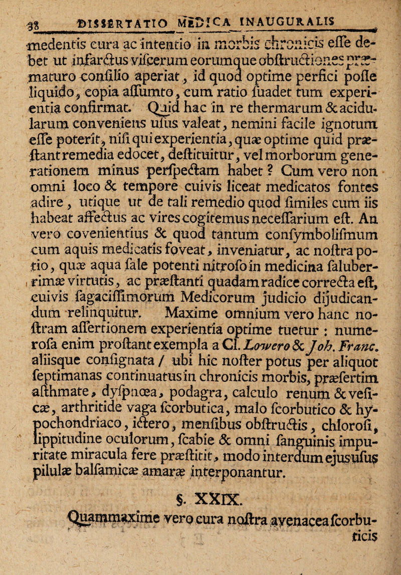 * •medentis cura ac intentio ia morbis chronicis efle de¬ bet ut iofarftus vileerum eorumque obftrudionss maturo coniilio aperiat, id quod optime perfici pofle liquido* copia aftumto, cum ratio fuadet tum experi¬ entia confirmat. Quid hac in re thermarum & acidu¬ larum conveniens uius valeat, nemini facile ignotum efle poterit, nili qui experientia, quae optime quid prae¬ dant remedia edocet, aeftituitur, vel morborum gene¬ rationem minus perfpe&am habet ? Cum vero non omni loco & tempore cuivis liceat medicatos fontes adire, utique ut de tali remedio quod limiles cum iis habeat affectus ac vires cogitemus neceffarium eft. An vero covenientius & quod tantum conlymbolifmum cum aquis medicatis foveat, inveniatur, ac noftra po¬ tio, quae aqua fate potenti nitrofoin medicina faluber- , rima; virtutis, ac preftanti quadam radice correfta eft, cuivis fagaciffimorum Medicorum judicio dijudican¬ dum relinquitur. Maxime omnium vero hanc no- ftram aflerrionem experientia optime tuetur : nume- rofa enim proftant exempla a Cl. Lowero & Joh. Frrnc. aliisque eonfignata / ubi hic nofter potus per aliquot feptimanas continuatus in chronicis morbis, praffertim afthmate, dyfpnoea, podagra, calculo renum&vefi- cx, arthritide vaga fcorbutica, malo fcorbutico & hy¬ pochondriaco , icffero, menfibus obftruffis, chloroli, lippitudine oculorum, fcabie & omni fanguinis impu¬ ritate miracula fere prafftirit, modo interdum ejusufus amaras interponantur. §. XXIX. uainmaxime vero cura noftra ayenacealcorbu- ficis