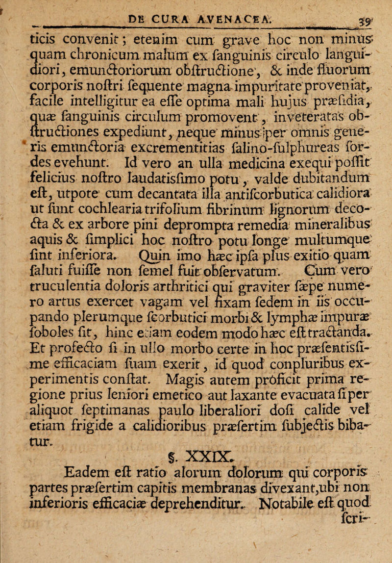 **~ —■■■*■•' ' ■■— .i ■ •■.■ — ■ — — j i *■—ttartia ■ u_ ticis convenit; etenim cum grave hoc non minus quam chronicum malum ex fanguinis circulo langui¬ diori , emun&oriorum obftrudtioney & inde fluorum corporis noftri fequente magna-impuritate proveniat,: facile intelligitur ea efle optima mali hujus prasfidia, Sua; fanguinis circulum promovent, inveteratas ob- :ru£tiones expediunt, neque mihusiper omnis gene- 1 ris emunctoria excrementitias falino-fulphureas for- des evehunt. Id vero an ulla medicina exequi poffit felicius noftro Iaudatisfimo potu , valde dubitandum eft, utpote cum decantata illa antifcorbutica calidiora ut funt cochlearia trifolium fibrinum? lignorum deco- <fta & ex arbore pini deprompta remedia mineralibus aquis & fimplici hoc noftro potu longe multumque fint inferiora. Quin imo h*c ipfa plus exitio quam faluti fuifie non femel fuit obfervatum. Cum vero truculentia doloris arthritici qui graviter faepe nume¬ ro artus exercet vagam vel fixam fedem in iis occu¬ pando plerumque feorbutici morbi & lympha; impurae loboles fit, hinc etiam eodem modo haec eft tractanda. Et profedto fi in ullo morbo certe in hoc prtefentisfi- me efficaciam fiiam exerit, id quod conpluribus ex¬ perimentis conftat. Magis autem proficit prima re¬ gione prius leniori emetico aut laxante evacuata fiper aliquot leptimanas paulo liberaliori dofi calide vel etiam frigide a calidioribus praefertim fubjedtis biba¬ tur. §. XXIX. Eadem eft ratio alorum dolorum qui corporis partes pra;fertim capitis membranas divexant,ubi non inferioris efficaci* deprehenditur. Notabile eft quod feri-