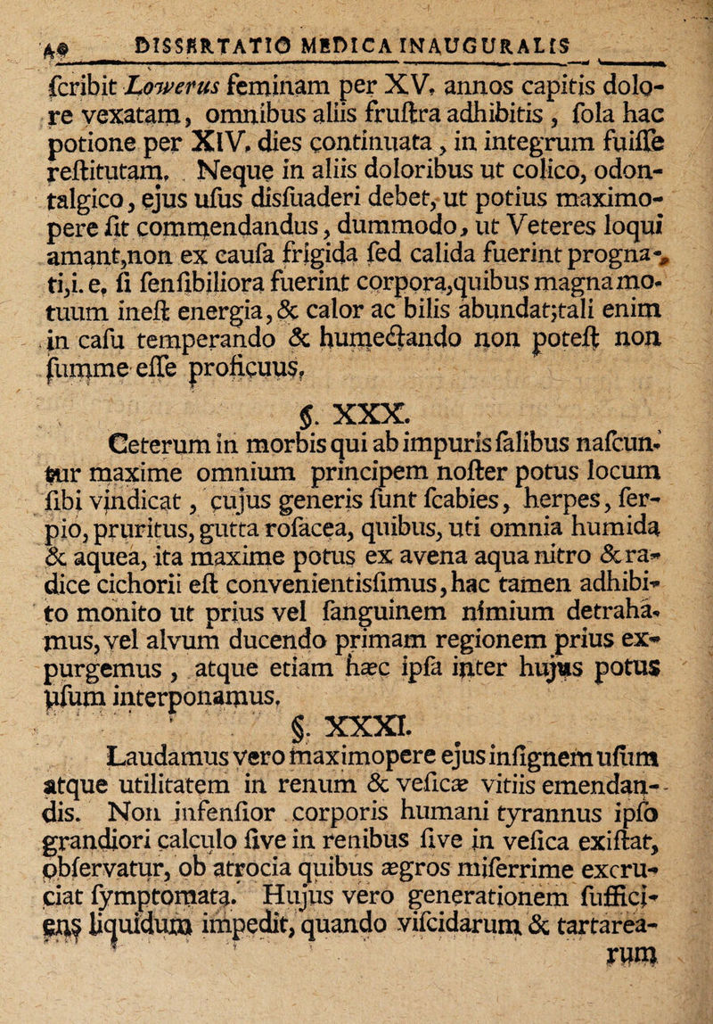 • v • - ' . fcribit Lowerus feminam per XV, annos capitis dolo¬ re vexatam, omnibus aliis fruftra adhibitis, fola hac potione per XlV, dies continuata, in integrum fuifle reftitutam, , Neque in aliis doloribus ut colico, odon- talgico, ejus ufus disfuaderi debet, ut potius maximo- pere fit commendandus, dummodo, ut Veteres loqui amant,non ex caufa frigida fed calida fuerint progna-, ti,i.e, fi fenfibiliora fuerint corpora,quibus magna mo¬ tuum ineft energia,5c calor ac bilis abundat;tali enim in cafu temperando & hume&ando non poteft non $ XXX. Ceterum in morbis qui ab impuris lalibus nafeun- tur maxime omnium principem nofter potus locum libi vindicat, cujus generis funt fcabies, herpes, fer- pio, pruritus, gutta rofecea, quibus, uti omnia humida <5c aquea, ita maxime potus ex avena aqua nitro & ra¬ dice cichorii efi: convenientisfimus,hac tamen adhibi¬ to monito ut prius vel fanguinem nimium detraha¬ mus, vel alvum ducendo primam regionem prius ex¬ purgemus , atque etiam haec ipfa inter hujtts potus pfum interponamus. §. XXXI. ^ «a * • 9 * g* ngnemuni atque utilitatem in renum & vefica? vitiis emendan¬ dis. Non jnfenfior corporis humani tyrannus ipfo grandiori calculo five in renibus five in vefica exiftat, obfervatur, ob atrocia quibus «gros miferrime excru¬ ciat fymptomata. Hujus vero generationem fuffici- liquidum impedit, quando vifeidarum & tartarea- ' rum